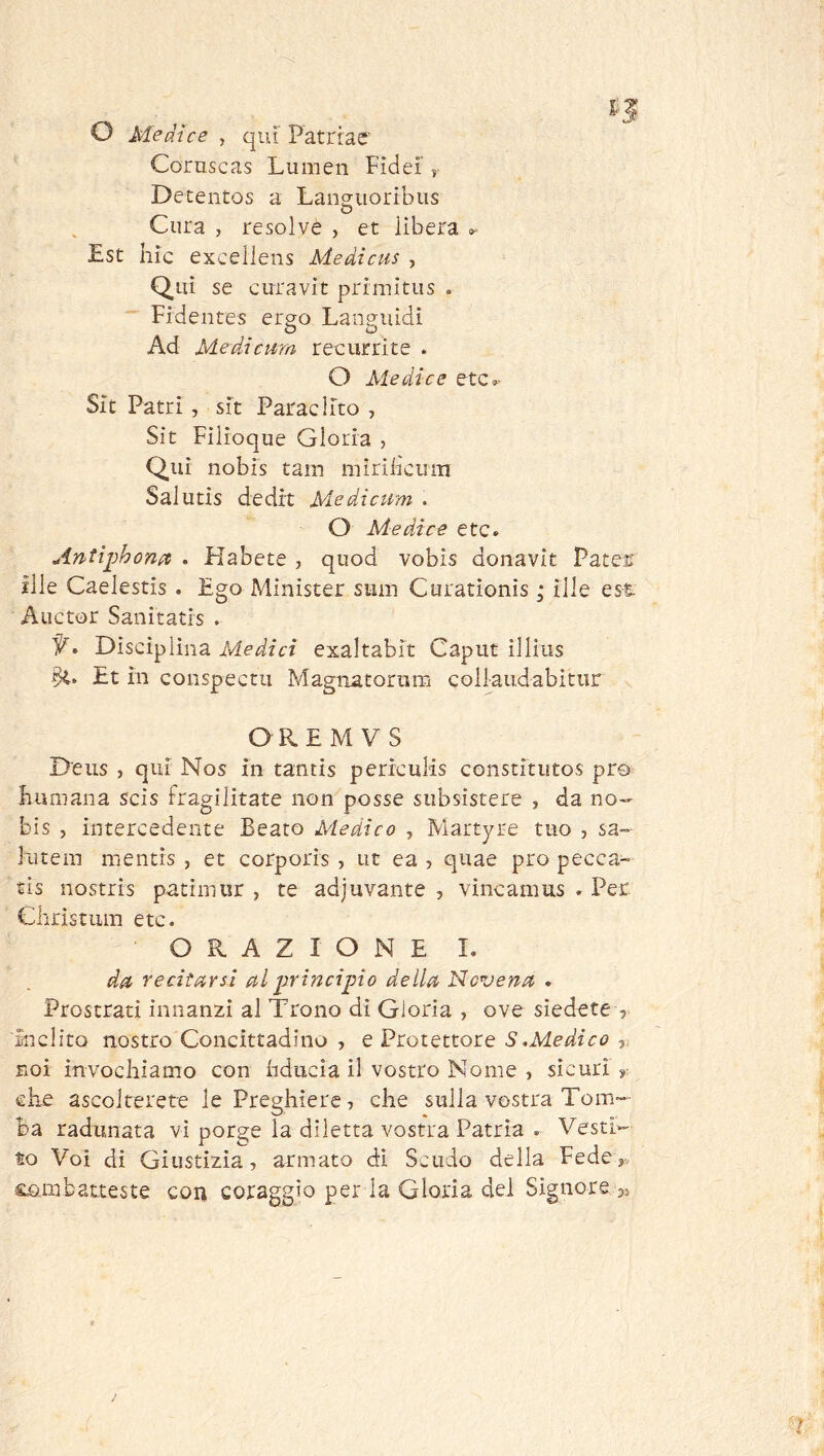 O Me dice , qui Patrrae' Coruscas Lumen Fidei’ j. Detentos a Langiioribus Cura , resolvè , et lìbera »■ Est ilic excellens Medicus , Qui se curavit primitus . Fidentes ergo Languidi Ad Medicmn recurrite . O Ale die e etc»- Sit Patri, sit Paracl ito , Sit Filioque Gloria , Qui nobis tain mirillciim Salutis dedi't Me dietim . O Mediee etc. Antiphonet . Habete , quod vobis donavìt Pates ìlle Caelestis . Ego Minister siim Curationìs ; ille es-t Auctor Sanitatis . • Disciplina iWe/i/cx exaltabit Caput illius Et m conspectu Magnatorum collaudabitar OREMVS Deus , qui Nos in tantis periculis constitutos prò Fumana scis fragilitate non posse siibsistere , da no- bis , intercedente Beato Me di e o , Martyre tuo , sa- lutem mentis , et corporis , ut ea , quae prò pecca- tis nostrìs patimur , te adjuvante , vincamus . Per Christum etc. ORAZIONE I. da> recitarsi al prineipio della Novena » Prostrati innanzi al Trono di Gloria , ove siedete , inclito nostro Concittadino , e Protettore S.Medieo noi invochiamo con hdiicìa il vostro Nome , sicuri ^ che ascolterete le Preghiere, che sulla vostra Tom- ba radunata vi porge la diletta vostra Patria . Vesti- to Voi di Giustizia, armato di Scudo della Fede,. ££!mbatteste con coraggio per la Gloria del Signore a,