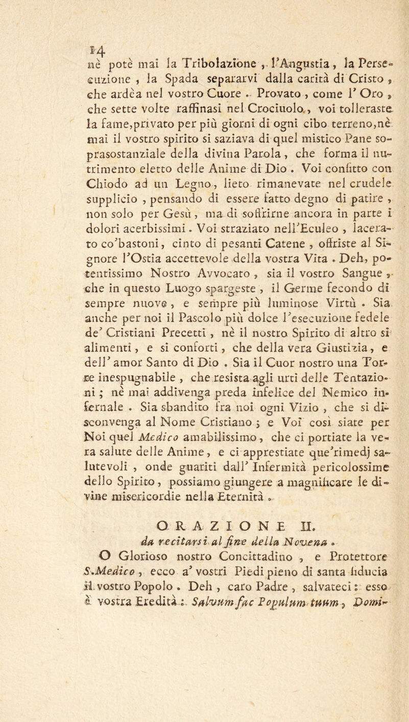 nè potè mai la Trìbola^iiòne l'Angustia , la Perse» eimoiie , la Spada separarvi dalla carità di Cristo , ehe arde a nel vostro Cuore . Provato , come T Oro , che sette volte raffinasi nel Crocinolo., voi tolleraste, la fame,privato per più giorni di ogni cibo terreno,nè. mai il vostro spirito si saziava di quel mistico Pane so- prasostanziale della divina Parola , che forma il nu- trimento eletto delle Anime di Dio . Voi confitto con Chiodo ad un Legno, lieto rimanevate nel crudele SLipplicio , pensando di essere fatto degno di patire , non solo per Gesù, ma di soffrirne ancora in parte ì dolori acerbissimi. Voi straziato nelPEculeo , lacera- to co’bastoni, cinto di pesanti Catene , offriste al Si- gnore rOstia accettevole della vostra Vita . Deh, po- tentissimo Nostro Avvocato , sia il vostro Sangue 5^ che in questo Luogo spargeste , il Germe fecondo di sempre nuove , e sempre più luminose Virtù . Sia anche per noi il Pascolo più dolce ^esecuzione fedele de* Cristiani Precetti, nè il nostro Spirito di altro sì alimenti, e si conforti, che della vera Giustizia, e deir amor Santo di Dio . Sia il Cuor nostro una Tor- ce inespugnabile , che resista agli urti delle Tentazio- ni ; nè mai addivenga preda infelice del Nemico in- fernale . Sia sbandito fra noi ogni Vizio , che si di- sconvenga al Nome Cristiano 5 e Voi così siate per Noi quel Medico amabilissimo, che ci portiate la ve- ra salute delle Anime, e ci apprestiate quehimedj sa- lutevoli , onde guariti dalP Infermità pericolossime dello Spirito, possiamo giungere amagnUicare le di- vine misericordie nella Eternità ORAZIONE II. re citarsi, al fine della Nov£na . O Glorioso nostro Concittadino , e Protettore S^Medico , ecco a’ vostri Piedi pieno di santa fiducia H. vostro Popolo . Deh , caro Padre , salvateci ; esso è vostra Eredità Sal^vum fac ^2Domi^