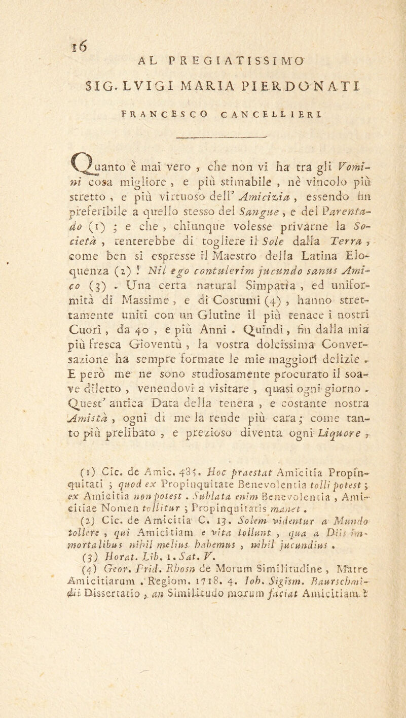 AL PREGIATISSIMO SIG.LVIGI MARIA PIERDONATI Francesco cancellieri Cj uanto è mai vero , che non vi ha tra gli Vomi- ni cosa migliore , e più stimabile , nè vìncolo più stretto , e più virtuoso delL Amicit^ia', essendo hii preferibile a quello stesso del Sa>ngiie, e del Parenta- do (i) ; e che , chiunque volesse privarne la So- cietà 7 tenterebbe di togliere il Sole dalla Terra ? come ben si espresse il Maestro della Latina Elo- quenza (i) ! Nil ego contuierim jucundo sanus Ami- co (3) » Una certa naturai Simpatia , ed unifor- mità di Massime , e di Costumi (4) , hanno stret- tamente uniti con un Glutine il più tenace i nostri Cuori, da 40 , e più Anni . Quindi, fin dalia mia più fresca Gioventù , la vostra dolcrssima- Conver- sazione ha sempre formate le mie maggiori delizie ^ E però me ne sono studiosamente procurato il soa- ve diletto , venendovi a visitare , quasi ogni giorno » Quest'’antica Data della tenera, ecostante nostra Amistà-, ogni di me la rende più cara^ come tan- to più prelibato , e prezioso diventa ogni , (1) CIc. de Amie. 48^. Hoc praestat AmìcitiiL Propin- quitaci i quod ex Propinquitate Benevolentia to///; e-x Amieitia nonpotest . Sublata enìm Benevoleiula , A,mi- eitiae Nomea tollitur -, Propinquiracis manet . (2) Cic. de Amieitia' C. 13. Solem videntur a' Mando tollere , qui Amicitiam e vita tollunt , qua a Dììs im~ mortalibus nihil meììus habemus , mhil jucundius , (3) Horat. Lib, i. Sat. V. (4) Geor. Frìd. Rhosn de Morum Similitudine , Murre Amieitiarum . Regioni. 1718. 4. Job» Sigìsm. Baurscf;ml- dii Dissettatio , an Similitado morum faciat Amicitiam.l