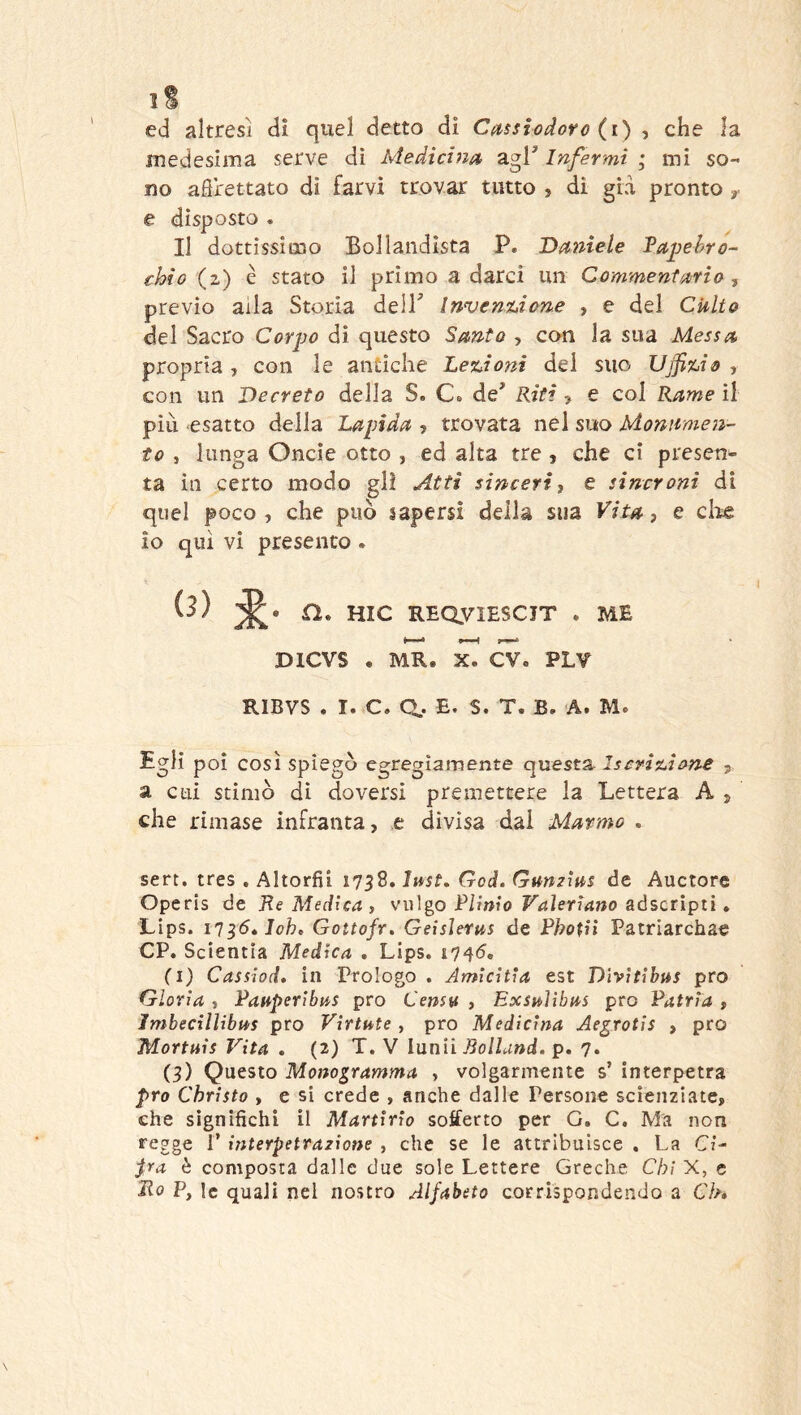 1 B ed altresì di quel detto di Casslodorc (i) , che la medesima serve di Medicina^ agl* Infermi ; mi so- no afìrettato dì farvi trovar tutto , di già pronto y e disposto . Il dottissimo Boilandista P. Damele Vapehro- chio (2) è stato il primo a darci un Commentario, previo alla Storia dell* Inveniàone , e del Culto del Sacro Corpo di questo Santo , con la sua Messa propria , con le antiche Lexàoni del suo Uffiuo , con un Decreto della S. Cs de* Riti > e col Rame il pili esatto della Lapida , trovata nel suo Monumen- to , lunga Oncìe otto , ed alta tre , che ci presen- ta in certo modo gli Atti sincerti e sincroni di quel poco , che può sapersi della sua Vita, e ciré io qui vi presento . (3) n. HIC REQyiESCIT . ME 4 •—H 1-^ DICVS « MR. X. CV. PLV RIBVS . I. C. Q.. E. S. T. B. A. M. Egli poi così spiegò egregiamente questa Iscrìsuione , a cui stimò di doversi premettere la Lettera A j che rimase infranta, .e divisa dal Marmo , sert. tres . Altorfii 1758. Just, Goti. Gumìas de Auctore Operis de Re Medicai vulgo Plinio Vaìeriano aóscrìptì » Lips. i'j^6»Ioh, Gottofr. Geisleras de Photii Patriarchae CP. Scientia Medica . Lips. 1745, (i) Cassiod, in Prologo . Amicitia est Dìvitibas prò Gloria i Panperibas prò Censn , Exsnlìbas prò Patria , Imbecillibas prò Viriate , prò Medicina Aegrotis , prò Mortais Vita . (2) T. V lunìì Bollund. p, 7. (3) Questo Monodramma , volgarmente s’ interpetra prò Chrìsto , e si crede , anche dalle Persone scienziate, che significhi il Martirio sofferto per G. C. Ma non regge 1’ interpettazione , che se le attribuisce . La Ci- pa è composta dalle due sole Lettere Greche Chi X, e Ro P, le quali nel nostro Alfabeto corrispondendo a Ck»