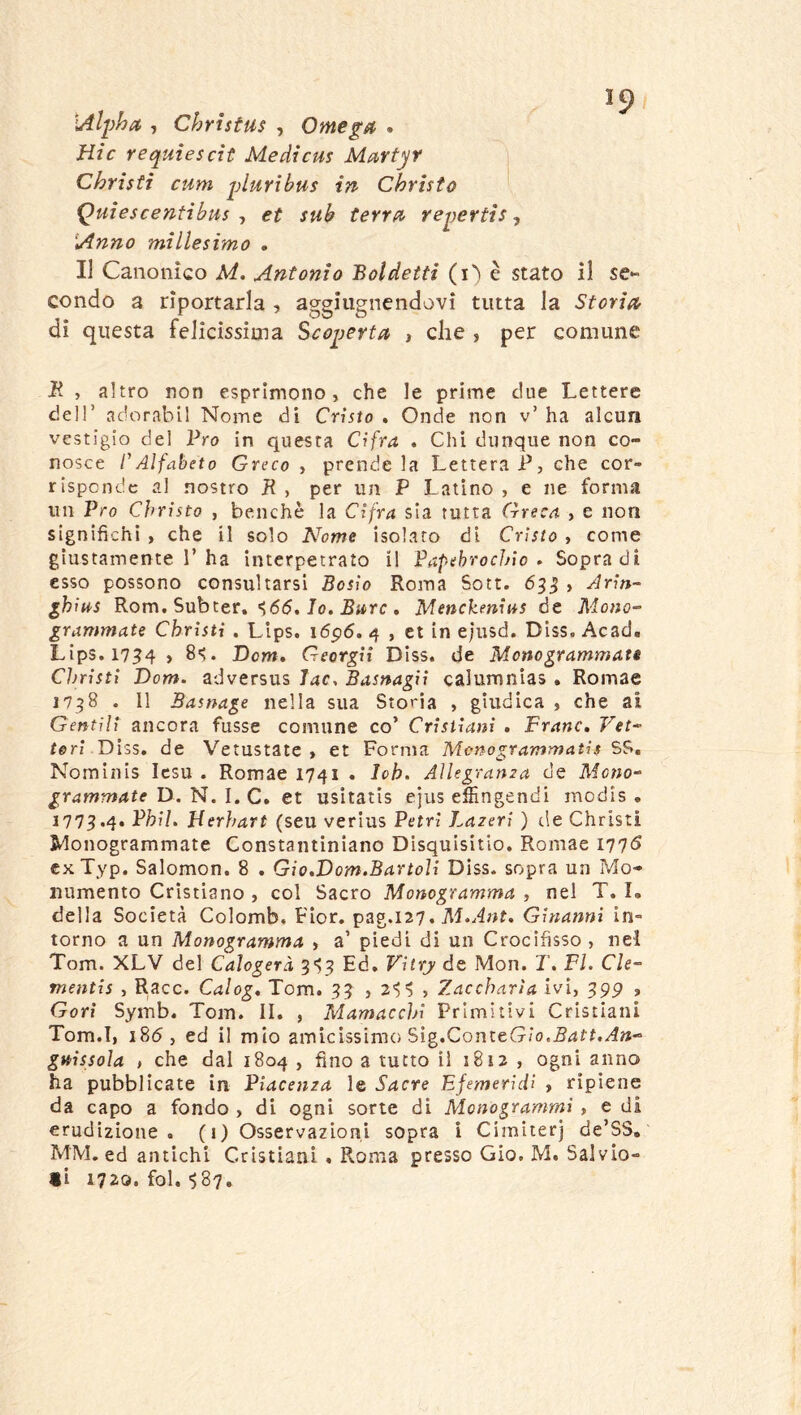 *9 •Alpha , Christus , Omega » Hic requie seti Medicus Martjf Christi cum pluribus in Christo Quiescentibus -t et sub terra repertis ^ Anno millesimo , Il Canonico M. Antonio Boldetti (i^ è stato il se- condo a riportarla , aggiugnendovi tutta la Storia di questa felicissima Scoperta , che , per comune B. , altro non esprimono, che le prime due Lettere deir adorabvl Nome di Cristo . Onde non v’ ha alcun vestigio del Pro in questa Cifra . Chi dunque non co- nosce rAlfabeto Greco , prende la Lettera P, che cor- risponde al nostro IR , per un P Latino , e ne forma un Pro Christo , benché la Cifra sla rutta Greca , e non significhi , che il solo Nome isolato di Cristo , come giustamente r ha interpetrato il Papehrochio » Sopra di esso possono consultarsi Bosio Roma Sott. 6^^ > Ariti- ihius Rom. Subter. Jo. , Menckenit*s de Mono- grammate Christi . Lips. i5p6. 4 , et in eiusd. Diss. Acad. Lips. 17^4 , 8'>. Dcm, Georgit Diss. de Monogrammati Clnisti Dom. adversus ìac, Basnagii calumnias . Romae 17^8 . Il Basnage nella sua Storia , giudica , che ai Gentili ancora fusse comune co’ Cristiani . Frane, Vet- tori DP:,?,, de Vetustate , et Forma Monogrammatis SS, Nominis Icsu . Romae 1741 . Ich. Aìlegrama de Mono- grammate D. N. I. C. et usitatis ejus elììngendi modis . 177^.4. Phil. Herhart (seu verius Petrl Lazeri ) de Christi Monogrammate Constantiniano Disquisitio, Romae I77<5 exTyp. Salomon. 8 , Gio,'Dom.Bano]i Diss. sopra un Mo- numento Cristiano , col Sacro Monogramma , nel T. I. della Società Colomb, Fior, pag.127, Ginannì in- torno a un Monogramma , a’ piedi di un Crocifisso , nel Tom. XLV del Calogeri Ed, Vitr_y de Mon. T, FI. Cle- mentis , Racc. Calog, Tom. , Zaccharìa ivi, 599 , Gorì Symb. Tom. II. , Mamacchi Primitivi Cristiani Tom.I, i8(5, ed il mio amicissimo Sig.ConteGio.^^f?, guissola , che dal 1804 , fino a tutto il 1812 , ogni anno ha pubblicate in Piacenza le Sacre Ejemeridì , ripiene da capo a fondo , di ogni sorte di Monogrammi , e di erudizione. (1) Osservazioni sopra i Cimiterj de’SS, MM. ed antichi Cristiani . Roma presso Gio, M. Salvio- ti 1720. fol. ^87,