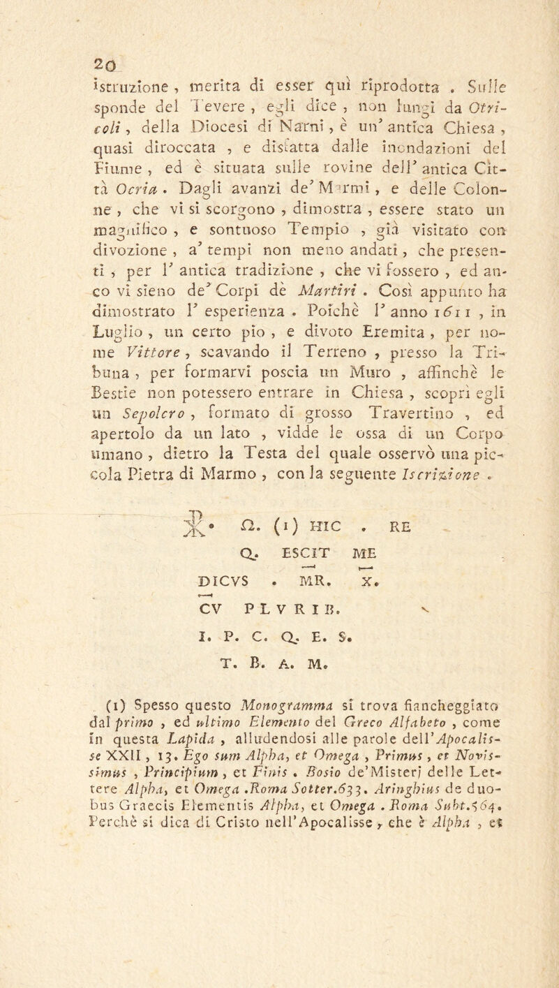 ìstLuzione , merita di esser qui riprodotta . Sulle sponde del l'evere , e^ìi dice , non lungi da Otri- coli-, della Diocesi di Narni, è un’antica Chiesa, quasi diroccata , e disfatta dalle inondazioni del Fiume, ed è situata sulle rovine dell’antica Cit- ta, Ocria. Dagli avanzi de’M^rmì, e delle Colon- ne , che vi si scorgono , dimostra , essere stato un magailico , e sontuoso Tempio , gid visitato con divozione , a’ tempi non meno andati, che presen- ti ^ per r antica tradizione , che vi Fossero , ed an- co vi sìeno de’Corpi dè Martiri . Così appunto ha dimostrato V esperienza . Poiché Tanno k^ii , in Luglio , un certo pio , e divoto Eremita , per no- me Vittore , scavando il Terreno , presso la Tri- buna , per formarvi poscia un Muro , affinchè le Bestie non potessero entrare in Chiesa , scoprì egli un Sepolcro , Formato di grosso Travertino , ed apertolo da un lato , vidde le ossa di un Corpo umano, dietro la Testa del quale osservò una pic- cola Pietra dì Marmo , con la seguente IscriMone . a. (i) Hic . RE Q.. ESCIT ME DICVS . MR. X. CV P L V R I 15. V I. P. C. a* E. S. T. B. A. M. (i) Spesso questo Monogramma si trova fiancheggiato dal primo , ed ultimo Elemento del Greco Alfabeto , come in questa Lapida , alludendosi alle parole óqWApocalis- ie XXII, 15. Ego snm Alpha, et Omega , Primat, et Novis- simas , Principimn , et Finis . Bosìo de’Mister; delle Let- tere Alpha, et Omega .Roma Sotter.ó^^, Aringhius de duo- bus GraecU Eieir.entis Alpha, et Omega .Roma Snht.^6^, Perchè si dica di Cristo nell’Apocalisse r che è Alpha , et