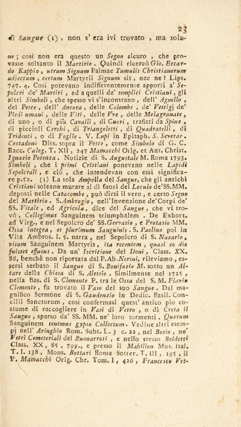 ne “ così non era questo un Segno sicuro > che pro- vasse soltanto il Martirio, Quindi ricercò Gio. £cc<ir- cio Kappìo , utrum Signum Palmae Tamulis Còristianorum adìectum , certnm Martyrii Signum sit, nec ne ? Lips. 747. 4, Cosi potevano indifferentemente apporsi a’ Se- polcri de’ Martiri , ed a quelli de’ semplici Cristiani, gli altri Simboli , che spesso vi s’incontrano , dell’ Agnello , del Pesce , dell’ Ancora , delle Colombe , de’ Vestig] de’ Piedi umani , delle Viti ^ delle Vve , delle Melagranate ^ di uno , o di pili Ca'vaUi , di Cuori , trafitti da Spine , di piccioli Cerchi i di Triangoletti , di Quadratelli ^ di Tridenti) o di Foglie, V. Lupi in Epitaph. ò. Òever4<r. Costadoni Diss. sopra il Pesce , come Simbolo di G. C. Racc. Calog. T. XII, 247 Mamacchi Orig. et Ant. Christ. JgnaTÌo Potenza , Notizie di S, Augustale M. Roma 1^9^» Simboli ) che i primi Cristiani ponevano nelle Lapidi Sepolcrali ) e ciò , che intcndevan con essi significa- 1-e p.^2. (i) La sola Ampolla del Sangue) che gli antichi Cristiani solcane murare al di fuori del Loculo de’SS.MM* deposti nelle Catacombe , può dirsi il vero , e certo Segno del Martirio, S,Ambrogio ) nell’Invenzione de’Corpi de’ SS. Vitale ) ed Agricola) dice del Sangue) che vi tro- vò , CoUegimus Sanguinem triumphalem . De Exhorte ad Virg., enei Sepolcro de’ SS.Gervasio , e Protasio MM. Ossa integra y et pìurimum Sanguinis . S, Paolino poi in Vita Ambros. 1. 5. narra , nel Sepolcro di S, Nazario ^ visum Sanguinem Martyrìs , ita recentem , quasi eo die fuisset effusus , Da un’ Iscrizione del Doni , Class, XX* 85, benché non riportata dai P.Ab-jVermf, rileviamo , es- sersi serbato il Sangue di S, Bonifazio M, sotto un Al- iare della Chiesa di S. Alessio , Similmente nel 1721 j nella Bas, di S. Clemente P. tra le Ossa del S. M. Flavi» Clemente, fu trovato il Vaso del suo Sangue . Dal ma- gnifico Sermone di S. Gaudenzio in Dedìc. Basii. Con- cini Sanctorum , così confermasi quest’ antico pio co- stume di raccogliere in Vasi di Vetro , o di Creta il Sangue , sparso da’ SS. MM. ne’ loro tormenti . Quorum Sanguinem tenemus gypso CoUectum» Vediiie altri esem- pi nell’ Aringhio Rom. Subt. L. 3 c. 22 , nel Bosìo , ne' Vetri Cemeteriali del Buonarroti , e nello stesso Boldett^ Class. XX, 84 , 199,» e presso il Mabillon Mus. Ital* T, I. 138 , Mons. Bottari Roma Sotier, T. HI , 19^ , il P» Mamacchi Orig. Chr» Tom. I, ^35, Ftancesco Vet-