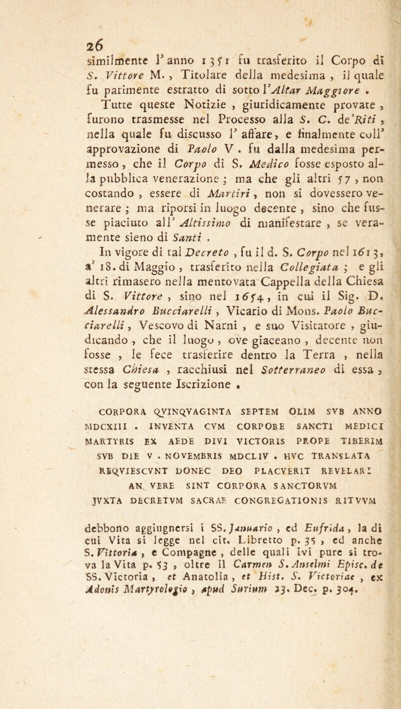 Vittore M. , Titolare della medesima , il quale fu parimente estratto di sono VAitar Maggiore . Tutte queste Notizie , giuridicamente provate * furono trasmesse nel Processo alla 5. C. àeKiti j nella quale fu discusso P aft'are, e finalmente coir approvazione dì Faolo V . fu dalla medesima per- messo , che il Corpo dì S. Medico fosse esposto al- la pubblica venerazione 3 ma che gli altri 57,000 costando , essere di Martiri, non si dovessero ve- nerare ; ma riporsi in luogo decente , sino che fos- se piaciuto air Altissimo di manifestare , se vera- mente sieno dì Santi , In vigore di tal Decreto , fu il d. S. Corpo nel 161^1 a’ 18. di Maggio , trasferito nella Collegiata ; e gli altri rimasero nella mentovata Cappella della Chiesa di S. Vittore-) sino nel i^f4, in cui il Sig. D. Alessandro Buccìarelli, Vicario dì Mons. Baolo Bue- cìarelli, Vescovo di Narni , e suo Visitatore , giu- dicando , che il luogo , ove giaceano , decente non fosse , le fece trasferire dentro la Terra , nella stessa Chiesa , racchiusi nel Sotterraneo di essa , con la seguente Iscrizione • CORPORA OyiNQVAGINTA SEPTEM OLIM SVB ANNO MDCXIII . INVENTA CVM CORPORE SANCTl MEDICI MARTYRIS EX AEDE DIVI VICTORIS PROPE TIBERIM SVB DIE V . NOVEMBRIS MDCLIV . HVC TRANSLATA REqVIESCVNT DONEC DEO PLACVERlT REVELAR I AN VERE SINT CORPORA SANCTORVM JVXTA DECRETVM SACRAE CONGRECATIONIS RITVVM debbono aggiiigncrsi i , cd Eufrida t la di cui Vita si legge nel cìt. Libretto p. , ed anche S. Vittoria , c Compagne , delle quali ivi pure sì tro» va la Vita p. 53 , oltre il Carmen S. Anseimi Episc»de SS. Victoria, et Anatolia, et Hist. S. Victoriae , ex Àdonis Martj>roÌ9ii0 , apud Sarimn ^3. Dee. p. 30^.