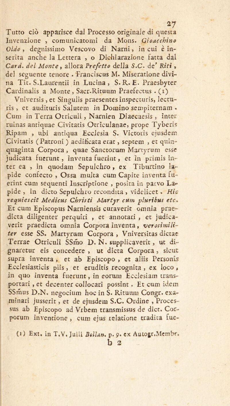 Tutto ciò apparisce dal Processo originale di questa Invenzione , comunicatomi da Mons. Gioacchino Oldo , degnissimo Vescovo di Narni, in cui è in- serita anche la Lettera , o Dichiarazione Fatta dal Card, del Monte y allora Prefetto delia S.C. de* Riti, del seguente tenore . Franciscus M. Miseratione divi- na Tit. S.Laurentii in Lucina, S.R. E. Praesbyter Cardinalis a Monte, Sacr.Rìtuiim Praefectus . (i) Vniversis, et Singulis praesentes inspecturìs, lectu- ris , et audituris Salutem in Domino sempiternam « Cum in Terra Otrìculi, Narnien Diaecaesis , ìnter ruinas antiquae Civitatis Otriculanae, prope Tyberis Ripam 5 ubi antiqua Ecclesia S. Victoiis ejusdem Civitatis (Patroni ) aedihcata erat, septem , et quin- quaginta Corpora , quae Sanctorum Martyrum esse judìcata fuerunt, inventa fuerint, et in primis in- ter ea , in quodam Sepulchro , ex Tiburtino la^ pide confecto , Ossa multa cum Capite inventa fu-^ erint cum sequenti Inscriptlone , posita in pacvo La»» pide , in dicto Sepulchro recondita , videiicet . Hic requìescit Medicus Christi Alartyr cum -ylurihm etc^ Et cum Episcopus Narniensis curaverit omnia prae*- dicta diligenter perquiri , et annotari , et judica- verìt praedicta omnia Corpora inventa, verosimili^ ter esse SS, Martyrum Corpora , Vniversitas dictae Terrae Otriculi SSmo D. N. supplicaverit, ut di- gnaretur eis concedere , ut dieta Corpora , sicut supra inventa , et ab Episcopo , et aliis Personis Ecclesiasticis piis, et eruditis recognita , ex loco , in quo inventa fuerunt, in eorum Ecclesiam trans- portari, et decenter collocarl possint. Et cum idem SSmiis D.N, negocium hoc in S. Rituum Congr. exa- minati jusserìt, et de ejusdem S.C. Ordine , Proces- sus ab Episcopo ad Vrbem transmissus de dict. Cor- porum inventione , cum ejus relatione tradita fue- (1 ) Ext. in T.V. Juliì BeìUn. p. 9. ex Autogr.Mcmbr.