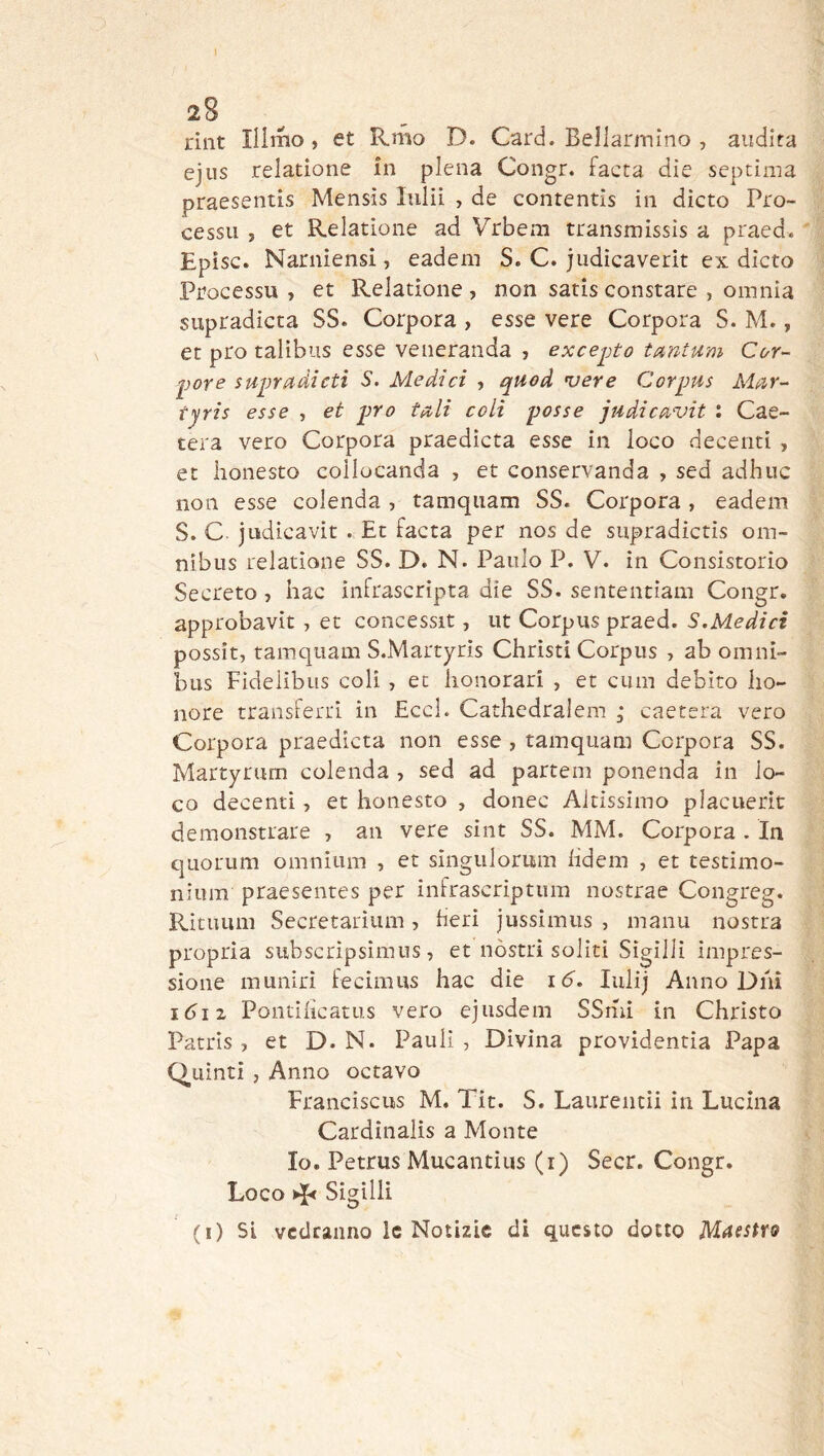 riiit liimo, et R.mo D. Card. Bellarmino , audita ejus relatione in piena Congr. facta die septima praesentis Mensis lulii , de contentis in dicto Pro- cessa , et Relatione ad Vrbem transmissìs a praed. Episc. Narniensi, eadem S. C. judicaverit ex dicto Processa, et Relatione, non satis constare , omnia supradicta SS. Corpora , esse vere Corpora S. M., et prò talibus esse veneranda , excejjto tantum Cor- por e supradicti S. Medici , quod ’uere Corpus Alar- tyris esse , et prò tali coli posse judicavit : Cae- tera vero Corpora praedicta esse in loco decenti , et lionesto coilocanda , et conservanda , sed adhuc non esse colenda , tamquam SS. Corpora , eadem S. C judicavit . Et facta per nos de supradictis om- nibus relatione SS. D. N. Paulo P. V. in Consistorio Secreto, hac infrascripta die SS. sententiam Congr. approbavit, et concessit, ut Corpus praed. S.Medici possit, tamquam S.Martyris Christi Corpus , ab omni- bus Fidelìbus coli, et lionorari , et cum debito bo- llore transferri ìn EccL Cathedralem ; caetera vero Corpora praedicta non esse , tamquam Corpora SS. Martyrum colenda , sed ad partem ponenda in lo- co decenti, et lionesto , donec Altissimo placuerit demonstrare , an vere sint SS. MM. Corpora . In quorum omnium , et singulomm bdem , et testimo- nium praesentes per infrascriptiim nostrae Congreg. Rituum Secretariiim, beri jussimus , manu nostra propria subscripsìmus, et nòstri soliti Sigilli impres- sione munirì fecimus hac die id. lulij Anno Dnì idi 2 Pontibcatus vero ejusdem SSmi In Christo Patris, et D. N. Paul! , Divina providentia Papa Quinti , Anno octavo Franciscus M. Tit. S. Laurentii in Lucina Cardinalis a Monte Io. Petrus Mucantius (i) Secr. Congr. Loco Sigilli (i) Si vedranno le Notizie di questo dotto Maestfo