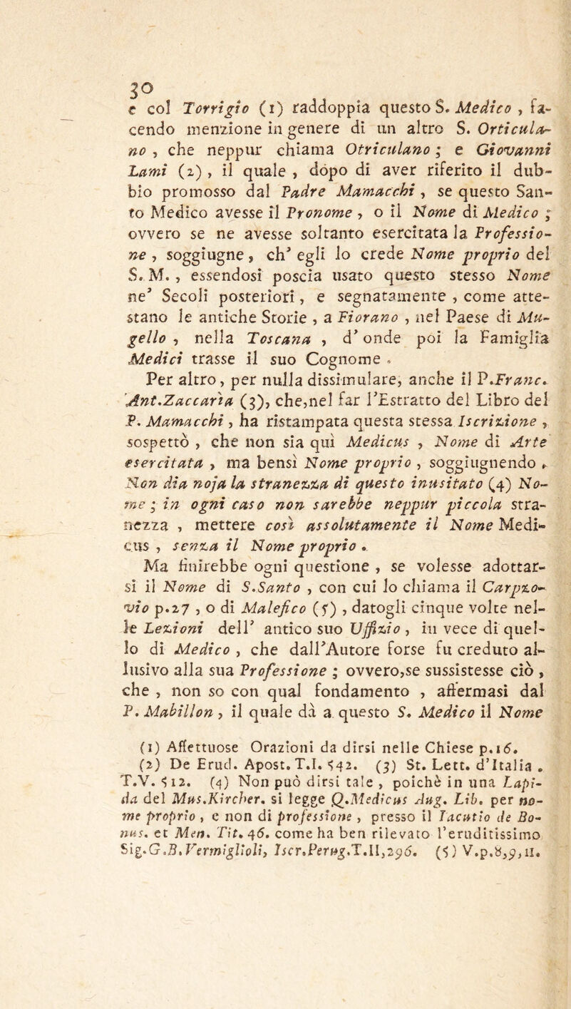 c col Tcrrigto (i) raddoppia questo S. , fa- cendo menzione in genere di un altro S. Orticulor- no , che neppur chiama Otrictdano ; e Giovanni Lami (z), il quale , dòpo di aver riferito il dub- bio promosso dal Padre Mamacchi, se questo San- to Medico avesse il Pronome , o il ìdome dì Medico ; ovvero se ne avesse soltanto esercitata la Professio-- ne , soggiugne , eh' egli lo crede Nome proprio del S. M., essendosi poscia usato questo stesso Nome ne' Secoli posteriori, e segnatamente , come atte- stano le antiche Storie , a Fiorano , nel Paese di Mu- gello , nella Toscana , d'onde poi la Famiglia Medici trasse il suo Cognome . Per altro, per nulla dissimulare, anche il V^FraJic» 'Ant.Zaccaria (g), che,nel far l'Estratto del Libro del P. Mamacchi , ha ristampata questa stessa iseriuone , sospettò , che non sia qui Medicus , Nome di Arte esercitata , ma bensì Nome proprio , soggiugnendo ^ Non dia noja la stranetAa di questo inusitato (4) N<?- rae in ogni caso non sarebbe neppur piccola stra- nezza , mettere così assolutamente il Nome Medi- cus , sen%a il Nome proprio . Ma Unirebbe ogni questione , se volesse adottar- si il Nome di S.Santo , con cui lo chiama il Carpio- vio p.z7 , o di Malefico (f) , datogli cinque volte nel- le Leiioni dell' antico suo XJffiiio , in vece di quel- lo di Medico , che daU'Autore forse fu creduto al- lusivo alla sua Professione ; ovvero,se sussìstesse ciò , che , non so con qual fondamento , aftermasi dal P. Mabillon, il quale da a questo S* Medico il Nome (1) AHettuose Orazioni da dirsi nelle Chiese p.i5. (2) De Erud. Apost, T.I. S42* (3) St. Lett. d’Italia . T.V. S12. (4) Non può dirsi tale , poiché in una da del Mus.Kìrcher, si legge Q,Medtcas dng, Lib. per no- me proprio, c non di professione , presso il Tacatio de Bo- nus. et Men. T\t, 45. come ha ben rilevato reruditissimo Sig.G.B.Vermigliolì, Jscr,PerH^.T,ll,2^ó. (■>} V,p.b,p,ii.