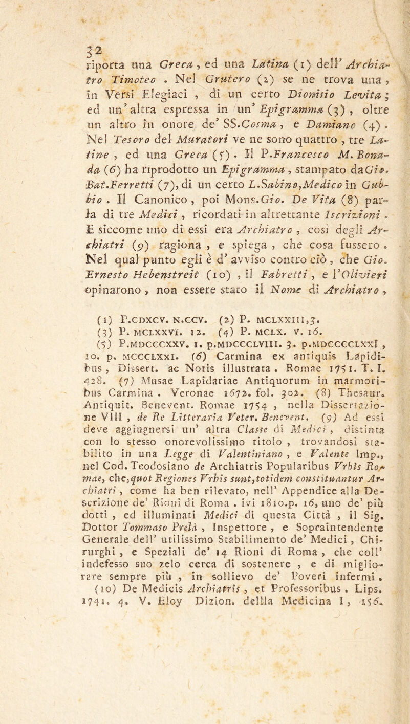 52 riporta tina Greca-, ed una Latina (i) òe\Y Archi a-- tro Timoteo . Nel Grutero (z) se ne trova una , in Versi Eieg^iaci , dì un certo Dionisio Levita; ed un'’altra espressa m vkn Epigramma oltre un altro in onore de’ SS.Cosma , e Damiano (4) . Nel Tesoro del Muratori ve ne sono quattro , tre La- tine , ed una Greca • Il l?.Francesco M.Bona- da (6) ha riprodotto un Epigramma, stampato daGf^. Bat.Ferretti (7), di un certo L.Sabino,Medico in Gub- bio . Il Canonico, poi Mons.G7^?. De Vita (8) par- la di tre Medici , ricordati in altrettante Iscriiuionì » E siccome uno di essi era Archiatra , cosi depli Ar- €hiatri (5?) ragiona , e spiega , che cosa lusserò . Nel qual punto egli è d’ avviso contro ciò , che Gio, Ernesto Hebenstreit {io) , il Fabretti , e VOlivieri opinarono, non essere stato il Nome dà. Archiatra y (1) r.CDXCV. N.CCV. (2) P. MCLXXIII,^. (3) P. MCLXXVI. 12. (4) P. MCLX. V. \6. {<,) P.MDCCCXXV. I. p.MDCCCLVlII. 3. p.MDCCCCLXXl , IO. p, MCCCLXxi. {6) Carmina ex antiquis Lapidi- bus, Dissert. ac Notis illustrata. Rornae 1741. T.I. 428. (7) Musae Lapidariae Antiquoriim in marmori- bus Carmina . Veronae 1672. fol. 302. (8) Thesaur» Antiquit. Benevent. Rornae I7‘>4 , nella Dissertazio- ne Vili , de Re làtterarìa Veter. Benevent. (g) Ad essi deve aggiugnersi un’ altra Classe di Me(Ucì , distinta con lo stesso onorevolissimo titolo , trovandosi sta- bilito in una Le^ge di Valentìniano , e Valente Imp., nel Cod. Teodosiano de Arcliiatris Popularibus Vrbìs B.or mae, cheiqaot Begiones Vrhìs smt,totidem constituantur Ar- chiatri, come ha ben rilevato, nell’ Appendice alla De- scrizione de’ Rioni di Roma . ivi iSio.p. 16, uno de’ piti dotti , ed illuminati Medici di questa Città , il Sig. Dottor Tommaso Vrelà , Inspettore , e Sopeaintendente Generale dell’ utilissimo Stabilimento de’ Medici , Chi- rurghi , e Speziali de’ 14 Rioni di Roma , che coll’ indefesso suo zelo cerca di sostenere , e di miglio- rare sempre pili , in sollievo de’ Poveri infermi . (10) De Medicis Archiatris , et Professoribus . Lips.