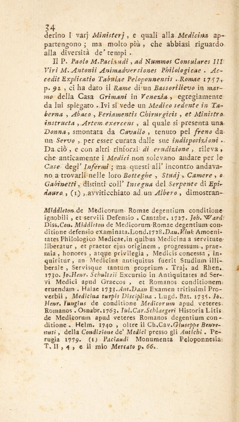 derino i varj Ministeri , e quali alla Medtcim ap- partengono ; ma molto più , che abbiasi riguardo alla diversità de’tempi. II P. Paolo M.Pact.%udi, ad Nummos Consiilares Ut Viri M, Antonii Animadversiones Philologicae . Ac~ eedit Explicatio Tahiilae Peloponnensis »,Romae 17 f/, p. ^2, , ci ha dato il Rame di-un Bassorilievo in mar-- mo della Casa Grimani in Yenetda^ egregiamente da lui spiegato . Ivi si vede un Medico sedente in T^- herna , Abaco , Feriamentis Chìrurgicis , et Ministra, instructa ^.Artem exercois , al quale si presenta una- Donna, smontata da Cavallo , tenuto pel freno da^ un Servo per esser curata dalle sue i?idisposi%.iom ». Da ciò , e con altri rinforzi' di emdixjione , rileva , che anticamente { Medici non solevano andare per I& Case~degV Inférmi ; ma questi all’ incontro andava- no a trovarli nelle loto Botteghe , Stadj y Camere , e Gabinetti, distìnti QoW Insegna del Serpente di Epit- dauro i (i.) ,,avviticchiato ^d un Albero , dimostran- Middleton de Mèdlcorum Romae degentium conditìone ignobili , et servili Defeiisio . Cantabr. 1727. ]òh.^arcP Diss.Co». Mìddhton de Medicorum Romae degentium com ditione defensio examinata.L0nd.1728.D4M.Ifm/.' Amoeni- tates Philologico Medicae,in quibus Medicina a servitiite- liberatur , et praetec ejiis originem , progressum , prae- mia , honores , atque privilegia , Medicis concessa , in* qiiiritur, an Medicina antiquitus fuerit Studium illi- berale , Servisque tantum proprium . Traj. ad Rhen*. 1750. Jo.Hmr. Sclmlt/ii Excursio in Antiquitates ad Ser-- vi Medici apud Graecos , et Romanos conditionems cruendam . Halae iT^^.Ant,lJaan Examen tritissimi Pro- verbii , Medicma turpis Disciplina, . Lugd. Bat. i7 3'>. lò... Denr, lungitts de conditione Medicorum apud veteres. Romanos . Osnabr,i763. Jul.Car.Schlaegeri Historia Litis de Medièorum apud veteres Romanos degentium con- ditione » Helm. 1740 , oltre il Ch.Cav.GiM5ep/)f BffMVf- nuti f della Condizione de’ Medici presso gli Antichi • Pe- rugia 1779. (U Paciaudi Monumenta Peloponncsia.^ T, II , -f j © il mio Mercato p. 66».
