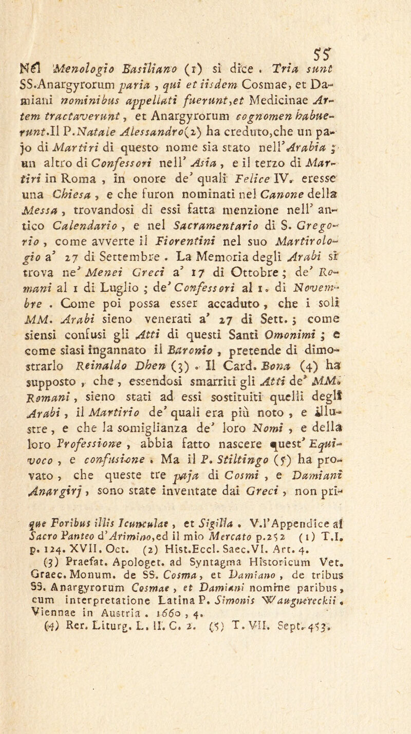 'Menologìù Easiliano (r) sì dice . Tria sunt SS.Anargyroriim jjaria , qui et iisdem Cosmae, et Da- aiiaiii nominibus a^peliuti fuerunt-^et Medicìnae tem tructaverunt-y et Anargyroruin eognomen hubue- funtali ]?.Natuie Alessandro^!) ha creduto,che un pa- jo ài Martiri di questo nome sìa stato r\t\VArabia ; un altro di Confessori nelT Asia , e il terzo dì Mar^- fin* in Roma , in onore de'quali Telice XV, eresse una Chiesa , e che furon nominati nel Canone della Messa , trovandosi di essi fatta menzione nell' an- tico Calendario , e nel Sacramentario dì S. Grego-^ rio , come avverte il Fiorentini nel suo Martirolo- gio a' 27 di Settembre . La Memoria degli Arabi sr trova ne’ Menci Greci a' 17 di Ottobre; de' Ro- mani al I di Luglio ; àe* Confessori al i. di Novem^^ bre . Come poi possa esser accaduto , che i soli MM. Arabi sieno venerati a' 27 di Sett. ; come siensi confusi gli Atti dì questi Santi Omonimi ; e come siasi ingannato il Baronio , pretende di dimo- strarlo Reinaldo Dhen (5) » Il Card. Bona (4) ha supposto , che , essendosi smarriti gli Atti de^ MM'^ Romani, sieno stati ad essi sostituiti quelli degli Arabi, il Martirio de' quali era più noto , e ^lu- stre , e che la somiglianza de' loro Nomi ? e della loro Trofessione , abbia fatto nascere quest' Equì- voco , e confusione . Ma il P. Stiltingo (f) ha pro- vato , che queste tre paja dì Cosmi , e Damiani Anargirj > sono state inventate dai Greci , non pri- qae Forìbus ììlis Jcuncuìat, et Sigìììa . V.rApperidice al Sacro Fanteo ó’Arimwo,eà ì\ mìo Mercato (i) T.I. p. 124. XVII. Oct. (2) Hist.Eccl. Saec.VI. Art. 4. (3) Praefat. Apologct. ad Syntagma Historicum Ver. Graec. Monum. de SS. Cosma, et Damiano, de tribus S3. Anargyrorum Cosmae, et Damiani nomme paribus, cum interpretatione Latina P. Wangnereckll, Viennae in Austria . 1660 , 4.