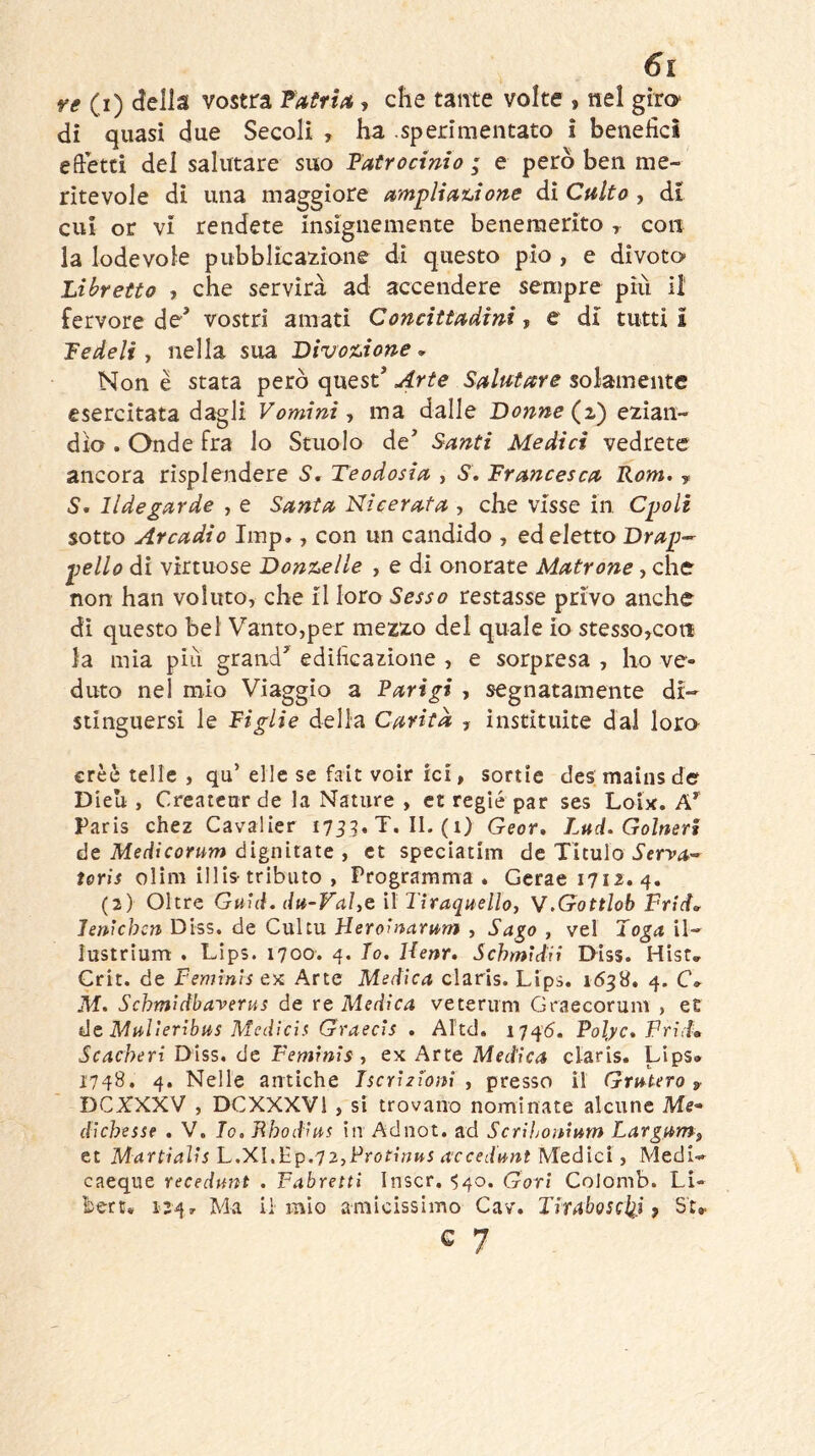 6i ve (i) della vostra TaivU, che tante volte , nel giro di quasi due Secoli , ha .sperimentato i benefici efietci del salutare suo latrocinio ; e però ben me- ritevole di una maggiore ampliauone di Culto, di cui or vi rendete insignemente benemerito , con la lodevole pubblicazione di questo pio , e dìvoto- Libretto , che servirà ad accendere sempre più il fervore de’ vostri amati Concittadini-, e di tutti! Fedeli j nella sua Divox.ione ^ Non è stata però quest’ Arte Salutare solamente esercitata dagli Vomini, ma dalle Donne (^z) ezian- dìo . Onde fra lo Stuolo de Santi Medici vedrete ancora risplendere S, Teodosia , S, Francesca Kom. y 5. lldegarde , e Santa Nicerata , che visse in Cpoli sotto Arcadio Imp., con un candido , ed eletto Drap-^ pello di virtuose Donx^elle , e di onorate Matrone, che non han voluto, che il loro Sesso restasse privo anche dì questo bel Vanto,per mezzo del quale io stesso,con la mia piìi grand edificazione , e sorpresa , ho ve- duto nel mio Viaggio a Parigi , segnatamente di- stinguersi le Figlie della Carità , instituite dai loro erèè telle , qu’ elle se fait voir ici, sortie des maius der Dieli, Createar de la Nature , et regie par ses Loix. A’' Paris chez Cavalier 1735,7.11.(1) Geor. Lud. Golneri ée Medicorum ólgnìtate y et speciatim de Tltulo toris olini illis-tributo , Programma, Gcraei7i2.4. (2) Oltre Quid. du-Val,e il Tìraquelloy V.Gottlob Frid» len'ìchcn Diss. de Cultu Heroìnarum , Sa^o , vel Toga il- lustrium . Lips. 1700. 4. Io. Henr, SchmìdH Diss. Hisr, Crit. de Feminìs ex Arte Medica Claris. Lips. 1638, 4. C» M. Schmidbaverus de re Medica veterum Graecorum , et tàt Mulìeribus Mcdicìs GraecìS . Altd. 1746. Polyc* Frìd» Scacheri Diss. de Femrnis , ex Arte Medica Claris. Lips» 1748. 4. Nelle antiche Iscrizioni , presso il Grutero , DCXXXV , DCXXXVl , si trovano nominate alcune Me- dichesse . V. Io. Bbodìus in Adnot. ad Scrihonimn Largam, et Martiaìis L,X\,Pp.T2,Protinus accedunt Medici y Medi- caeque recedunt . Fabretti Inscr. ^40. Goti Colomb. Li- bert, 124, Ma il mio amicissimo Cav. Tiraboscl^i, St^