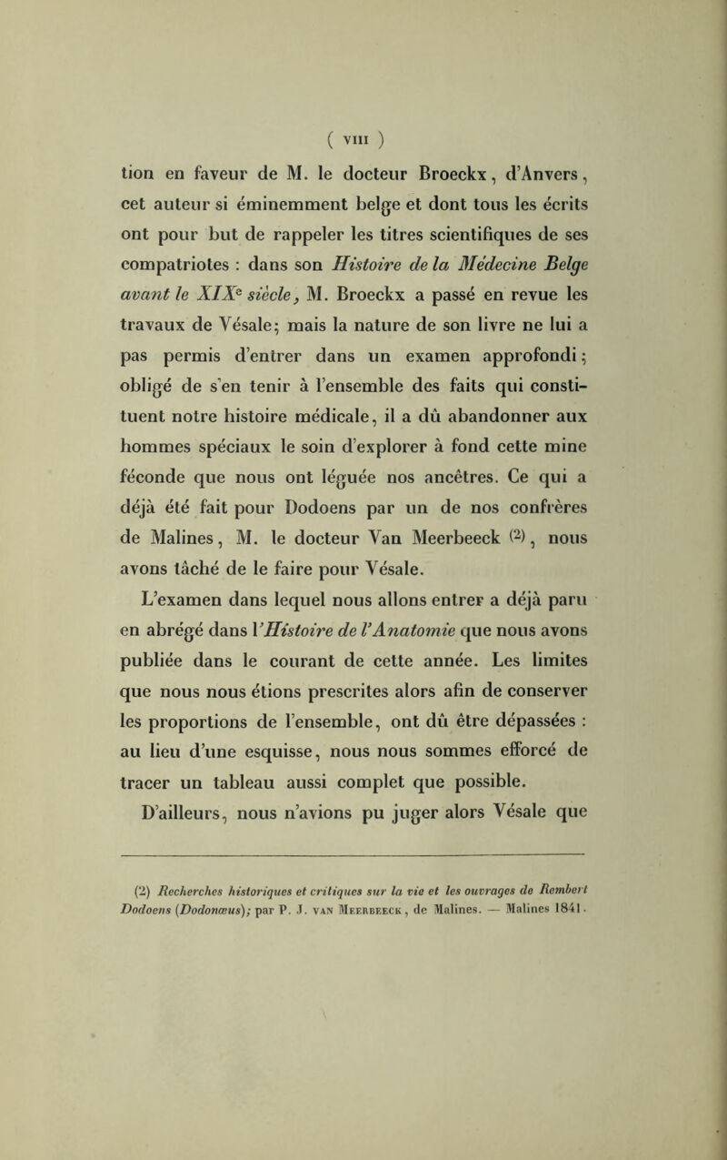 tion en faveur de M. le docteur Broeckx, d’Anvers, cet auteur si éminemment belge et dont tous les écrits ont pour but de rappeler les titres scientifiques de ses compatriotes : dans son Histoire de la Médecine Belge avant le XIX* siècle, M. Broeckx a passé en revue les travaux de Vésale; mais la nature de son livre ne lui a pas permis d’entrer dans un examen approfondi ; obligé de s’en tenir à l’ensemble des faits qui consti- tuent notre histoire médicale, il a dû abandonner aux hommes spéciaux le soin d’explorer à fond cette mine féconde que nous ont léguée nos ancêtres. Ce qui a déjà été fait pour Dodoens par un de nos confrères de Malines, M. le docteur Van Meerbeeck (2), nous avons tâché de le faire pour Vésale. L’examen dans lequel nous allons entrer a déjà paru en abrégé dans Y Histoire de l’Anatomie que nous avons publiée dans le courant de cette année. Les limites que nous nous étions prescrites alors afin de conserver les proportions de l’ensemble, ont dû être dépassées : au lieu d’une esquisse, nous nous sommes efforcé de tracer un tableau aussi complet que possible. D’ailleurs, nous n’avions pu juger alors Vésale que (2) Recherches historiques et critiques sur la vie et les ouvrages de Rembert Dodoens (Dodonœus); par P. .T. van Meerbeeck, de Malines. — Malines 1841.