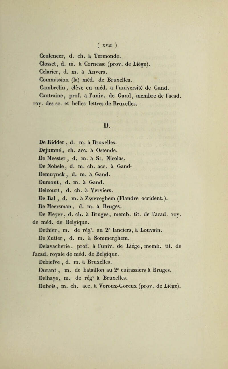 Ceuleneer, d. ch. à Termonde. Closset, d. m. à Cornesse (prov. de Liège). Celarier, d. m. à Anvers. Commission (la) méd. de Bruxelles. Cambrelin, élève en méd. à l’université de Gand. Cantraine, prof, à l’univ. de Gand, membre de l’acad. roy. des sc. et belles lettres de Bruxelles. D. De Ridder , d. m. à Bruxelles. Dejumné, ch. acc. à Ostende. De Meester, d. m. à St. Nicolas. DeNobele, d. m. ch. acc. à Gand- Demuynck, d. m. à Gand. Dumont, d. m. à Gand. Delcourt, d. ch. à Yerviers. De Bal , d. m. à Zweveghem (Flandre occident.). De Meersman, d. m. à Bruges. De Meyer, d. ch. à Bruges, memb. tit. de l’acad, roy. de méd. de Belgique. Delhier, m. de rég*. au 2° lanciers, à Louvain. De Zutter, d. m. à Sommerghem. Delavacherie, prof, à l’univ. de Liège, memb. tit. de l’acad. royale de méd. de Belgique. Debiefve , d. m. à Bruxelles. Durant , m. de bataillon au 2e cuirassiers à Bruges. Delhaye, m. de rég* à Bruxelles. Dubois, m. ch. acc. à Voroux-Goreux (prov. de Liège).