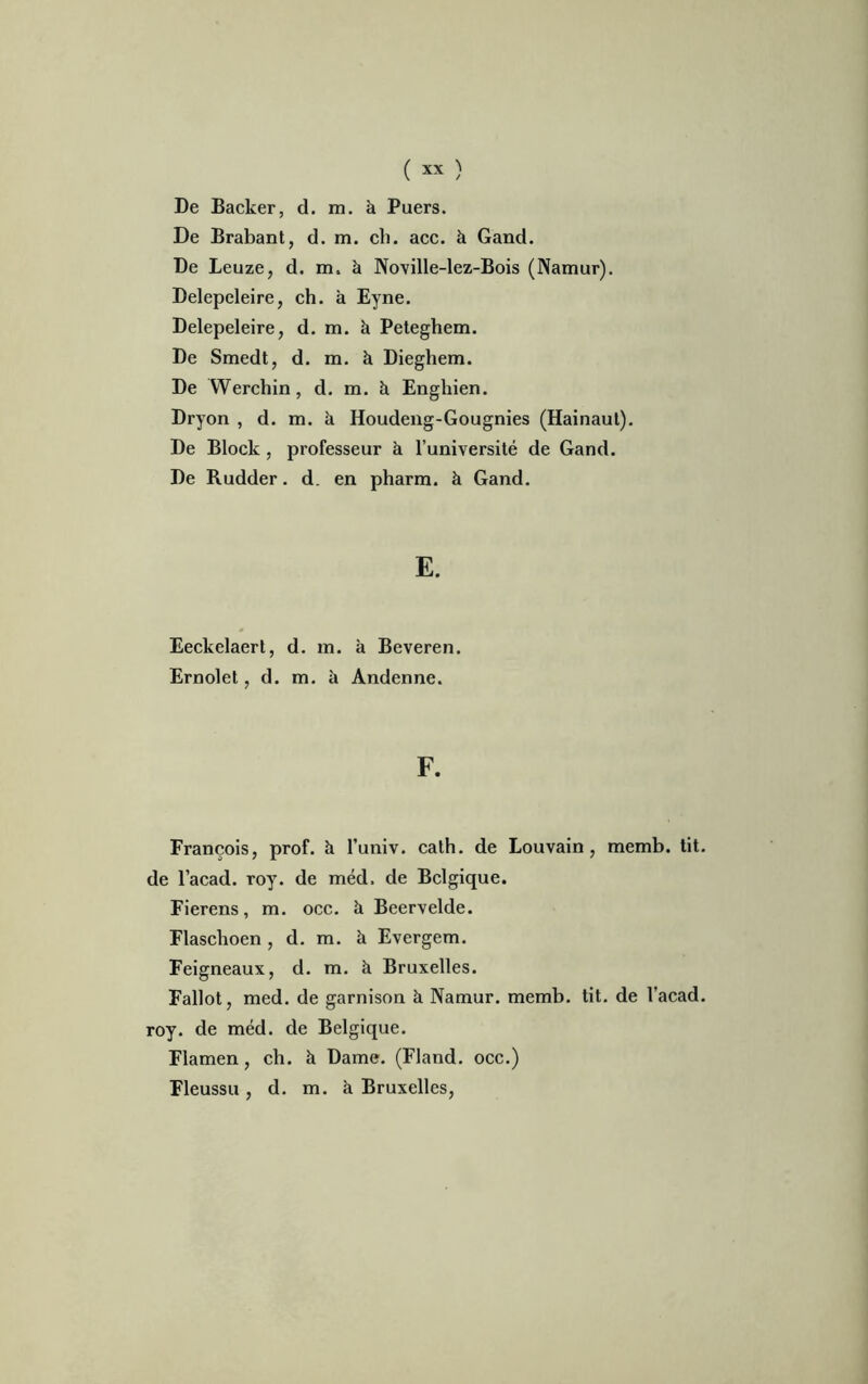 De Backer, d. m. à Puers. De Brabant, d. m. ch. ace. à Gand. De Leuze, d. m. à Noville-lez-Bois (Namur). Delepeleire, ch. à Eyne. Delepeleire, d. m. à Peteghem. De Smedt, d. m. à Dieghem. De Werchin, d. m. à Engliien. Dryon , d. m. à Houdeng-Gougnies (Hainaul). De Block, professeur à l’université de Gand. De Rudder. d. en pharm. à Gand. E. Eeckelaert, d. m. à Beveren. Ernolet, d. m. à Andenne. F. François, prof, à l’univ. calh. de Louvain, memb. tit. de l’acad. roy. de méd. de Belgique. Fierens, m. occ. à Beervelde. Flaschoen , d. m. à Evergem. Feigneaux, d. m. à Bruxelles. Fallot, med. de garnison k Namur. memb. tit. de l'acad. roy. de méd. de Belgique. Flamen, ch. k Dame. (Fland. occ.) Fleussu , d. m. k Bruxelles,