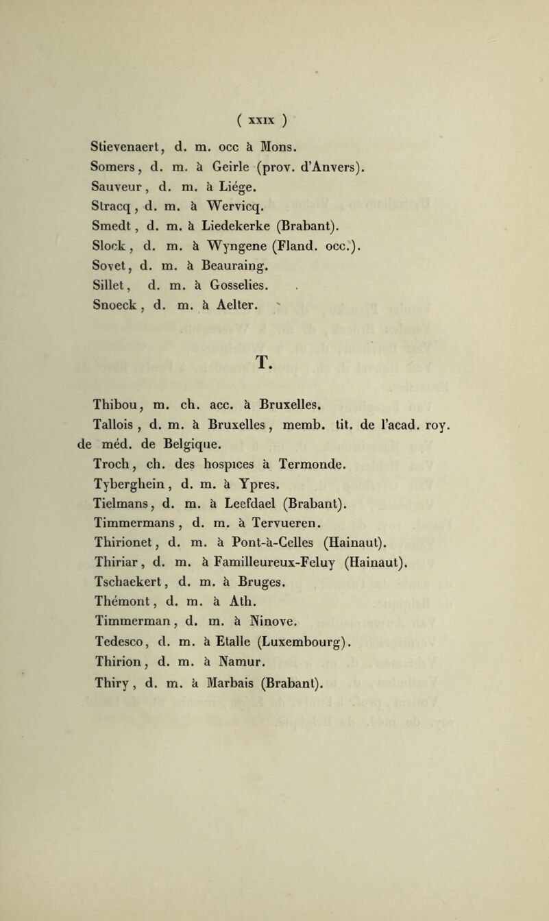 Stievenaert, d. m. occ k Mons. Somers, d. m. à Geirle (prov. d’Anvers). Sauveur, d. m. k Liège. Stracq , d. m. à Wervicq. Smedt, d. m. à Liedekerke (Brabant). Slock, d. m. à Wyngene (Fland. occ.). Sovet, d. m. à Beauraing. Sillet, d. m. k Gosselies. Snoeck , d. m. k Aelter. T. Thibou, m. ch. acc. k Bruxelles. Tallois , d. m. k Bruxelles, memb. tit. de l’acad. roy. de raéd. de Belgique. Troch, ch. des hospices k Termonde. Tyberghein, d. m. k Ypres. Tielmans, d. m. k Leefdael (Brabant). Timmermans , d. m. k Tervueren. Thirionet, d. m. k Pont-k-Celles (Hainaut). Thiriar, d. m. k Familleureux-Feluy (Hainaut). Tschaekert, d. m. k Bruges. Thémont, d. m. k Ath. Timmerman, d. m. k Ninove. Tedesco, d. m. k Etalle (Luxembourg). Thirion, d. m. k Namur. Thiry, d. m. k Marbais (Brabant).