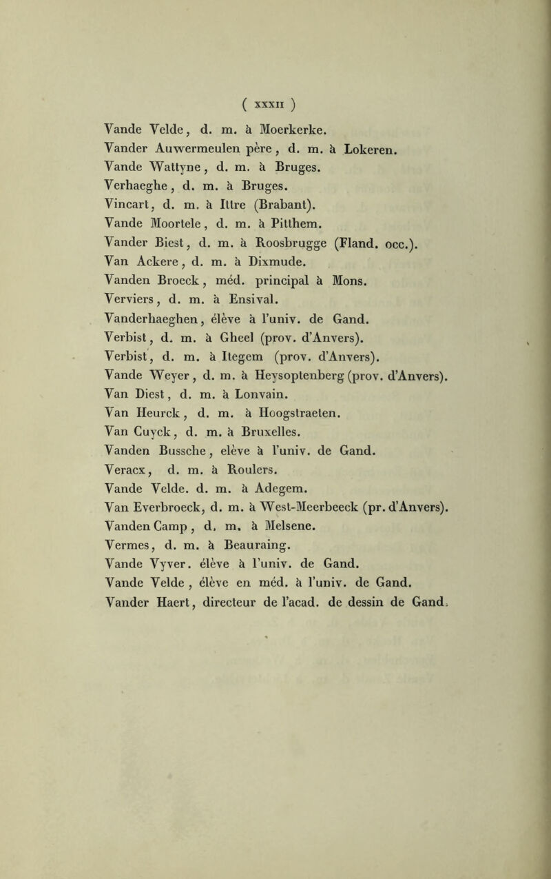 Vande Velde, d. m. à Moerkerlte. Vander Auwerraeulen père, d. m. à Lokeren. Yande Wattyne, d. m. à Bruges. Verhaeghe, d. m. à Bruges. Vincart, d. m. à Ittre (Brabant). Vande Moortele, d. m. à Pitthem. Yander Biest, d. m. à Roosbrugge (Fland. occ.). Yan Ackere , d. m. à Dixmude. Yanden Broeck, méd. principal à Mons. Verviers, d. m. à Ensival. Vanderhaeghen, élève à l’univ. de Gand. Verbist, d. m. à Gheel (prov. d’Anvers). Verbist, d. m. à Itegem (prov. d’Anvers). Vande Weyer, d. m. à Heysoptenberg (prov. d’Anvers). Yan Diest, d. m. à Lonvain. Yan Heurck, d. m. à Hoogstraelen. Yan Cuyck, d. m. à Bruxelles. Yanden Bussche, elève à l’univ. de Gand. Veracx, d. m. à Roulers. Vande Yelde. d. m. à Adegem. Yan Everbroeck, d. m. à West-Meerbeeclc (pr. d’Anvers). Yanden Camp , d, m. à Melsene. Verrues, d. m. à Beauraing. Vande Vyver. élève à l’univ. de Gand. Vande Yelde , élève en méd. h l’univ. de Gand. Vander Haert, directeur de l’acad. de dessin de Gand.