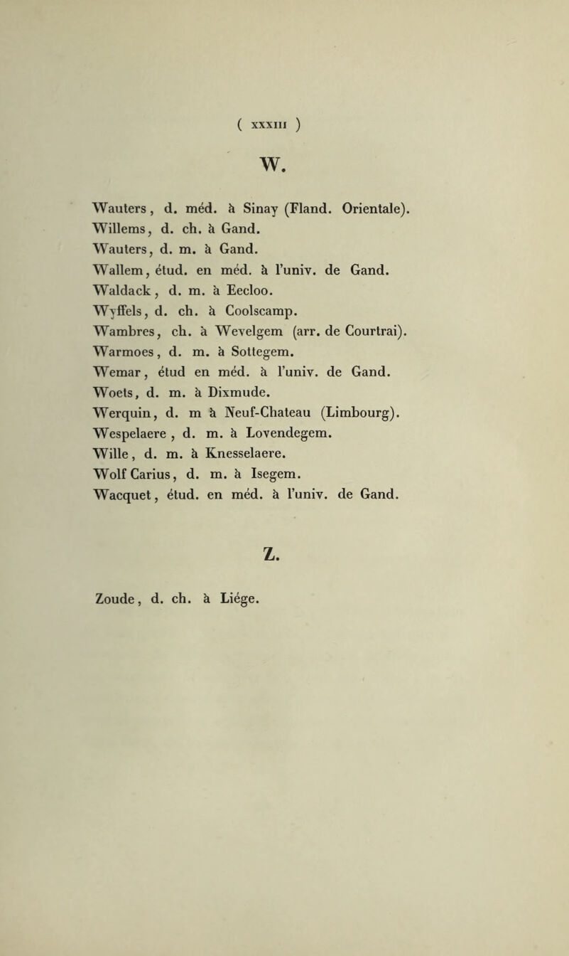 w. Wauters, d. méd. h Sinay (Fland. Orientale). Willems, d. ch. h Gand. Wauters, d. m. à Gand. Wallem, étud. en méd. à l’univ. de Gand. Waldack, d. m. à Eecloo. Wyffels, d. ch. à Coolscamp. Wambres, ch. à Wevelgem (arr. de Courtrai). Warmoes, d. m. à Sottegem. Wemar, étud en méd. k l’univ. de Gand. Woets, d. m. à Dixmude. Werquin, d. m à Neuf-Chateau (Limbourg). Wespelaere , d. m. à Lovendegem. Wille, d. m. à Knesselaere. WolfCarius, d. m. à Isegem. Wacquet, étud. en méd. à l’univ. de Gand. Z. Zoude, d. ch. à Liège.