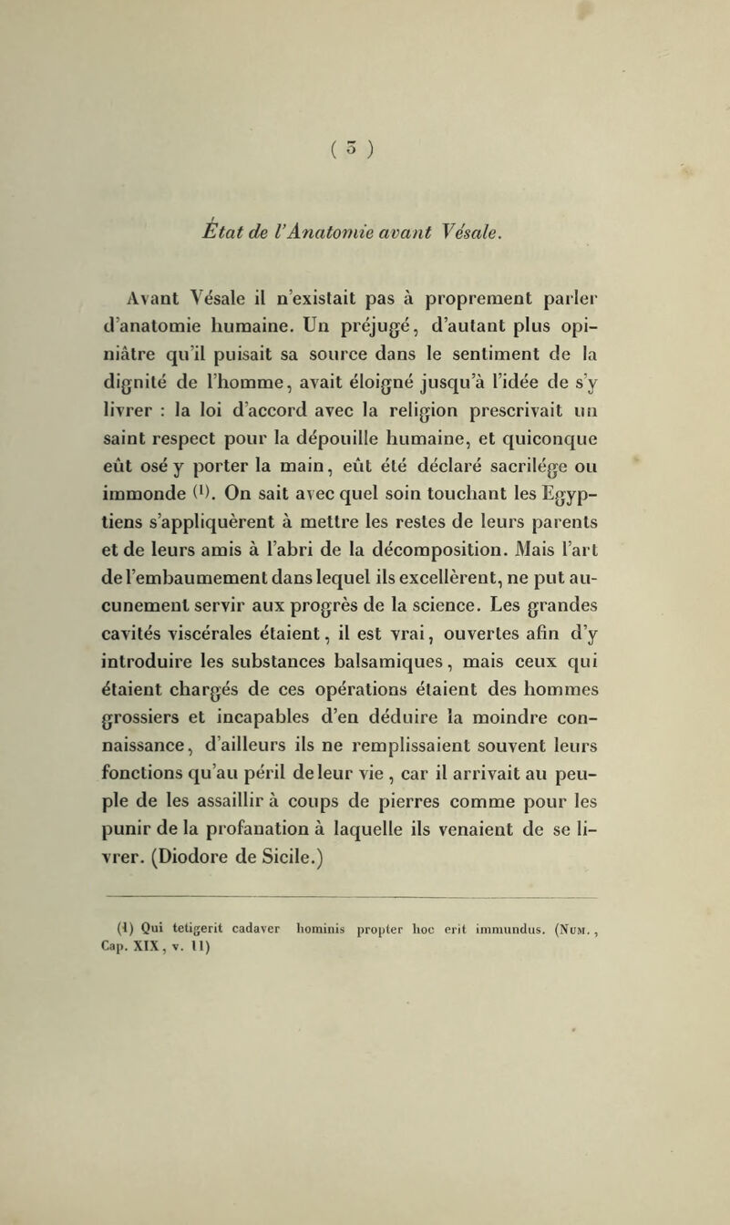 Etat de VAnatomie avant Ve'sale. Avant Vésale il n’existait pas à proprement parler d’anatomie humaine. Un préjugé, d’autant plus opi- niâtre qu il puisait sa source dans le sentiment de la dignité de l’homme, avait éloigné jusqu’à l’idée de s’y livrer : la loi d’accord avec la religion prescrivait un saint respect pour la dépouille humaine, et quiconque eût osé y porter la main, eût été déclaré sacrilège ou immonde (l). On sait avec quel soin touchant les Egyp- tiens s’appliquèrent à mettre les restes de leurs parents et de leurs amis à l’abri de la décomposition. Mais l’art de l’embaumement dans lequel ils excellèrent, ne put au- cunement servir aux progrès de la science. Les grandes cavités viscérales étaient, il est vrai, ouvertes afin d’y introduire les substances balsamiques, mais ceux qui étaient chargés de ces opérations étaient des hommes grossiers et incapables d’en déduire la moindre con- naissance, d’ailleurs ils ne remplissaient souvent leurs fonctions qu’au péril de leur vie , car il arrivait au peu- ple de les assaillir à coups de pierres comme pour les punir de la profanation à laquelle ils venaient de se li- vrer. (Diodore de Sicile.) (1) Qui tetigerit cadaver hominis propter hoc erit immundus. (Num. , Cap. XIX, y. U)