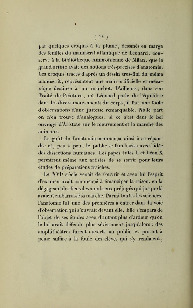 » C M ) par quelques croquis à la plume, dessinés en marge des feuilles du manuscrit atlantique de Léonard, con- servé à la bibliothèque Ambroisienne de Milan, que le grand artiste avait des notions très-précises d’anatomie. Ces croquis tracés d’après un dessin très-fini du même manuscrit, représentent une main artificielle et méca- nique destinée à un manchot. D’ailleurs, dans son Traité de Peinture, où Léonard parle de l’équilibre dans les divers mouvements du corps, il fait une foule d’observations d’une justesse remarquable. Nulle part on n’en trouve d’analogues, si ce n’est dans le bel ouvrage d’Aristote sur le mouvement et la marche des animaux. Le goût de l’anatomie commença ainsi à se répan- dre et, peu à peu, le public se familiarisa avec l’idée des dissections humaines. Les papes Jules II et Léon X permirent même aux artistes de se servir pour leurs études de préparations fraîches. Le XVIe siècle venait de s’ouvrir et avec lui l’esprit d’examen avait commençé à émanciper la raison, en la dégageant des liens des nombreux préjugés qui jusque là avaient embarrassé sa marche. Parmi toutes les sciences, l’anatomie fut une des premières à entrer dans la voie d’observation qui s’ouvrait devant elle. Elle s’empara de l’objet de ses études avec d’autant plus d’ardeur qu’on le lui avait défendu plus sévèrement jusqu’alors : des amphithéâtres furent ouverts au public et purent à peine suffire à la foule des élèves qui s’y rendaient,