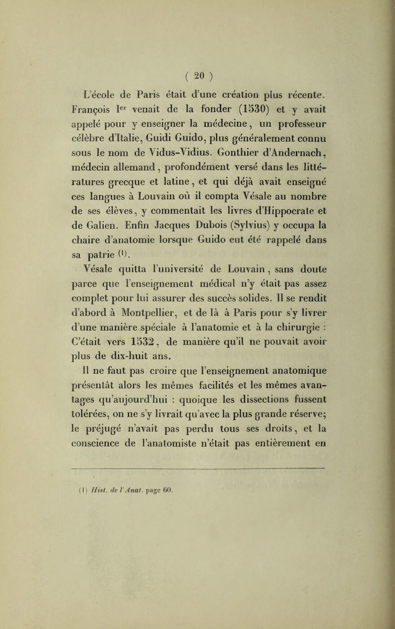 L'école de Paris était d’une création plus récente. François 1er venait de la fonder (1530) et y avait appelé pour y enseigner la médecine, un professeur célèbre d’Italie, Guidi Guido, plus généralement connu sous le nom de Yidus-Yidius. Gonthier d’Andernach, médecin allemand, profondément versé dans les litté- ratures grecque et latine, et qui déjà avait enseigné ces langues à Louvain où il compta Yésale au nombre de ses élèves, y commentait les livres d’Hippocrate et de Galien. Enfin Jacques Dubois (Sylvius) y occupa la chaire d’anatomie lorsque Guido eut été rappelé dans sa patrie 0). Yésale quitta l’université de Louvain , sans doute parce que l’enseignement médical n’y était pas assez complet pour lui assurer des succès solides. 11 se rendit d’abord à Montpellier, et de là à Paris pour s’y livrer d’une manière spéciale à l’anatomie et à la chirurgie : C était vers 1532, de manière qu’il ne pouvait avoir plus de dix-huit ans. Il ne faut pas croire que l’enseignement anatomique présentât alors les mêmes facilités et les mêmes avan- tages qu’aujourd’hui : quoique les dissections fussent tolérées, on ne s’y livrait qu’avec la plus grande réserve; le préjugé n’avait pas perdu tous ses droits, et la conscience de l’anatomiste n’était pas entièrement en (I) Uist. de l’Anat. page 60.