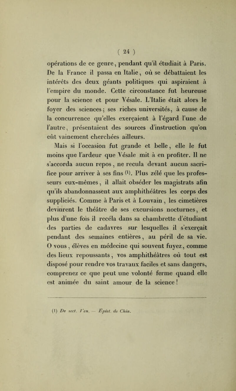 opérations de ce genre, pendant qu’il étudiait à Paris. De la France il passa en Italie, où se débattaient les intérêts des deux géants politiques qui aspiraient à l’empire du monde. Cette circonstance fut heureuse pour la science et pour Vésale. L’Italie était alors le foyer des sciences; ses riches universités, à cause de la concurrence qu’elles exerçaient à l’égard l’une de l’autre, présentaient des sources d’instruction qu’on eût vainement cherchées ailleurs. Mais si l’occasion fut grande et belle, elle le fut moins que l’ardeur que Vésale mit à en profiter. Il ne s’accorda aucun repos, ne recula devant aucun sacri- fice pour arriver à ses fins fi). Plus zélé que les profes- seurs eux-mêmes, il allait obséder les magistrats afin qu’ils abandonnassent aux amphithéâtres les corps des suppliciés. Comme à Paris et à Louvain , les cimetières devinrent le théâtre de ses excursions nocturnes, et plus d’une fois il recéla dans sa chambrette d’étudiant des parties de cadavres sur lesquelles il s’exercait pendant des semaines entières, au péril de sa vie. O vous , élèves en médecine qui souvent fuyez, comme des lieux repoussants, vos amphithéâtres où tout est disposé pour rendre vos travaux faciles et sans dangers, comprenez ce que peut une volonté ferme quand elle est animée du saint amour de la science ! (1) De sect. l'en, Epist, de Ghin.