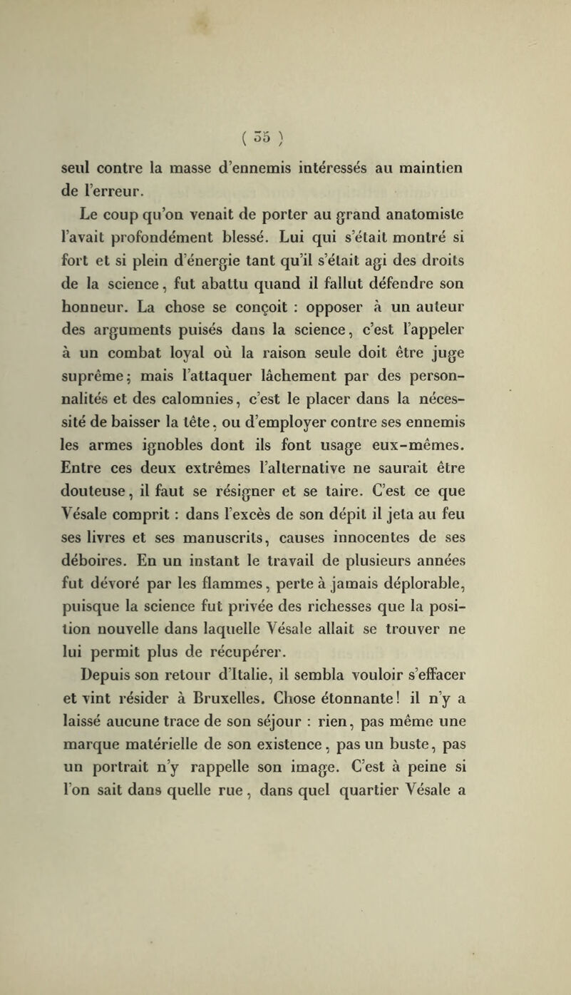 seul contre la masse d’ennemis intéressés au maintien de l’erreur. Le coup qu’on venait de porter au grand anatomiste l’avait profondément blessé. Lui qui s’était montré si fort et si plein d’énergie tant qu’il s’était agi des droits de la science, fut abattu quand il fallut défendre son honneur. La chose se conçoit : opposer à un auteur des arguments puisés dans la science, c’est l’appeler à un combat loyal où la raison seule doit être juge suprême; mais l’attaquer lâchement par des person- nalités et des calomnies, c’est le placer dans la néces- sité de baisser la tête, ou d’employer contre ses ennemis les armes ignobles dont ils font usage eux-mêmes. Entre ces deux extrêmes l’alternative ne saurait être douteuse, il faut se résigner et se taire. C’est ce que Vésale comprit : dans l'excès de son dépit il jeta au feu ses livres et ses manuscrits, causes innocentes de ses déboires. En un instant le travail de plusieurs années fut dévoré par les flammes, perte à jamais déplorable, puisque la science fut privée des richesses que la posi- tion nouvelle dans laquelle Vésale allait se trouver ne lui permit plus de récupérer. Depuis son retour d’Italie, il sembla vouloir s’effacer et vint résider à Bruxelles. Chose étonnante! il n’y a laissé aucune trace de son séjour : rien, pas même une marque matérielle de son existence, pas un buste, pas un portrait n’y rappelle son image. C’est à peine si l'on sait dans quelle rue, dans quel quartier Vésale a