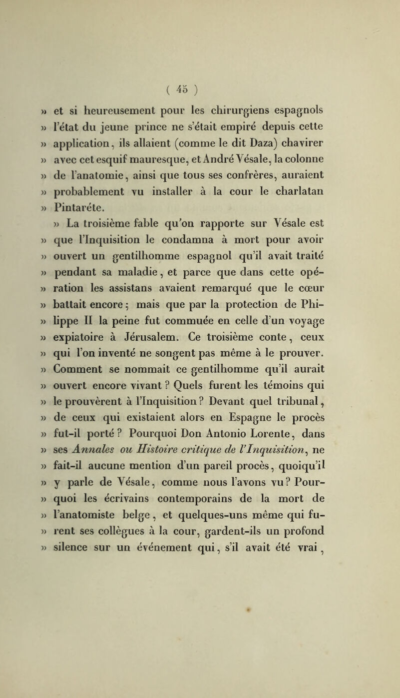 ( ) » et si heureusement pour les chirurgiens espagnols » 1 état du jeune prince ne s’était empiré depuis cette » application, ils allaient (comme le dit Daza) chavirer » avec cet esquif mauresque, et André Yésale, la colonne » de l’anatomie, ainsi que tous ses confrères, auraient » probablement vu installer à la cour le charlatan » Pintaréte. » La troisième fable qu’on rapporte sur Yésale est » que l’Inquisition le condamna à mort pour avoir » ouvert un gentilhomme espagnol qu’il avait traité » pendant sa maladie, et parce que dans cette opé- » ration les assistans avaient remarqué que le cœur » battait encore ; mais que par la protection de Phi- » lippe II la peine fut commuée en celle d’un voyage » expiatoire à Jérusalem. Ce troisième conte, ceux » qui l’on inventé ne songent pas même à le prouver. » Comment se nommait ce gentilhomme qu’il aurait » ouvert encore vivant ? Quels furent les témoins qui » le prouvèrent à l’Inquisition ? Devant quel tribunal, » de ceux qui existaient alors en Espagne le procès » fut-il porté? Pourquoi Don Antonio Lorente, dans » ses Annales ou Histoire critique de VInquisition, ne » fait-il aucune mention d’un pareil procès, quoiqu’il n y parle de Yésale, comme nous l’avons vu? Pour- » quoi les écrivains contemporains de la mort de » l’anatomiste belge, et quelques-uns même qui fu- » rent ses collègues à la cour, gardent-ils un profond » silence sur un événement qui, s’il avait été vrai,