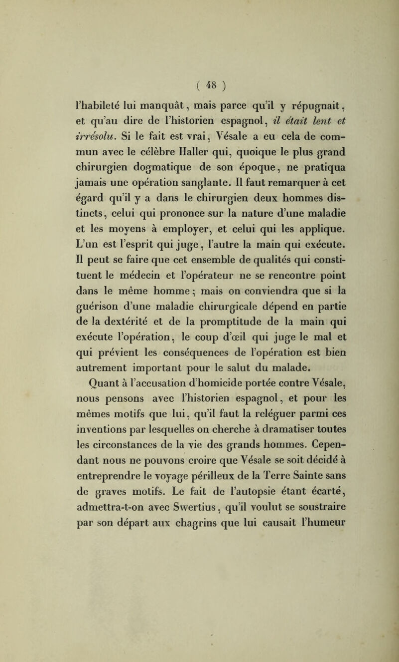 l’habileté lui manquât, mais parce qu’il y répugnait, et qu’au dire de l’historien espagnol, il était lent et irrésolu. Si le fait est vrai, Vésale a eu cela de com- mun avec le célèbre Haller qui, quoique le plus grand chirurgien dogmatique de son époque, ne pratiqua jamais une opération sanglante. Il faut remarquer à cet égard qu’il y a dans le chirurgien deux hommes dis- tincts, celui qui prononce sur la nature d’une maladie et les moyens à employer, et celui qui les applique. L’un est l’esprit qui juge, l’autre la main qui exécute. Il peut se faire que cet ensemble de qualités qui consti- tuent le médecin et l’opérateur ne se rencontre point dans le même homme ; mais on conviendra que si la guérison d’une maladie chirurgicale dépend en partie de la dextérité et de la promptitude de la main qui exécute l’opération, le coup d’œil qui juge le mal et qui prévient les conséquences de l’opération est bien autrement important pour le salut du malade. Quant à l’accusation d’homicide portée contre Vésale, nous pensons avec l’historien espagnol, et pour les mêmes motifs que lui, qu’il faut la reléguer parmi ces inventions par lesquelles on cherche à dramatiser toutes les circonstances de la vie des grands hommes. Cepen- dant nous ne pouvons croire que Vésale se soit décidé à entreprendre le voyage périlleux de la Terre Sainte sans de graves motifs. Le fait de l’autopsie étant écarté, admettra-t-on avec Swertius, qu’il voulut se soustraire par son départ aux chagrins que lui causait l’humeur