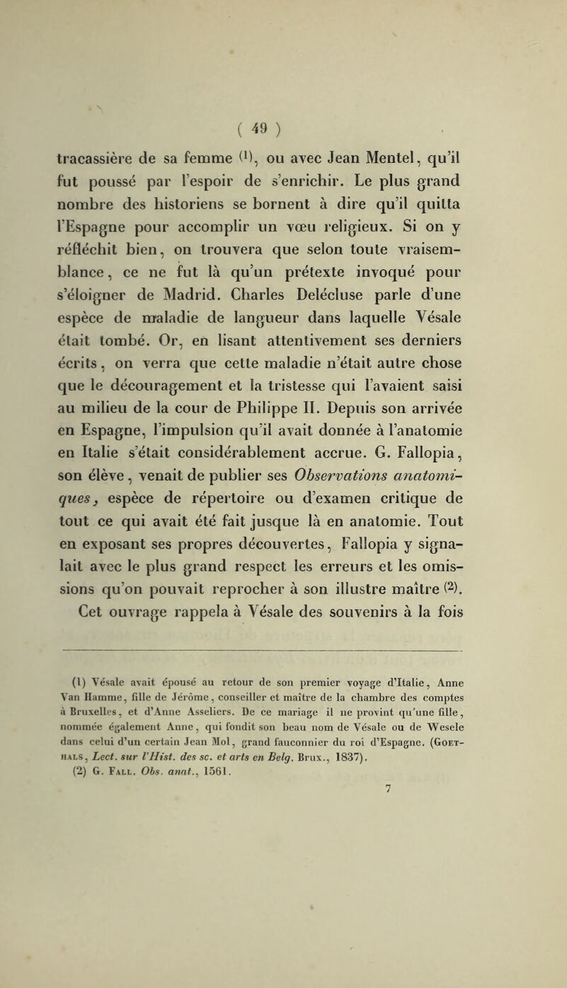 tracassière de sa femme (M, ou avec Jean Mentel, qu’il fut poussé par l’espoir de s’enrichir. Le plus grand nombre des historiens se bornent à dire qu’il quitta l’Espagne pour accomplir un vœu religieux. Si on y réfléchit bien, on trouvera que selon toute vraisem- blance , ce ne fut là qu’un prétexte invoqué pour s’éloigner de Madrid. Charles Delécluse parle d’une espèce de maladie de langueur dans laquelle Yésale était tombé. Or, en lisant attentivement ses derniers écrits, on verra que cette maladie n’était autre chose que le découragement et la tristesse qui l’avaient saisi au milieu de la cour de Philippe II. Depuis son arrivée en Espagne, l’impulsion qu’il avait donnée à l’anatomie en Italie s’était considérablement accrue. G. Fallopia, son élève , venait de publier ses Observations anatomi- ques} espèce de répertoire ou d’examen critique de tout ce qui avait été fait jusque là en anatomie. Tout en exposant ses propres découvertes, Fallopia y signa- lait avec le plus grand respect les erreurs et les omis- sions qu’on pouvait reprocher à son illustre maître (1 2). Cet ouvrage rappela à Yésale des souvenirs à la fois (1) Yésale avait épousé au retour de son premier voyage d’Italie, Anne Van Hamme, fille de Jérôme, conseiller et maître de la chambre des comptes à Bruxelles, et d’Anne Asseliers. De ce mariage il 11e provint qu'une fille, nommée également Anne, qui fondit son beau nom de Vésale ou de Wesele dans celui d’un certain Jean Mol, grand fauconnier du roi d’Espagne. (Goet- iials, Lect. sur l’Hist. des sc. et arts en Belg. Brux., 1837). (2) G. Fall. Obs. anal., 1561. 7