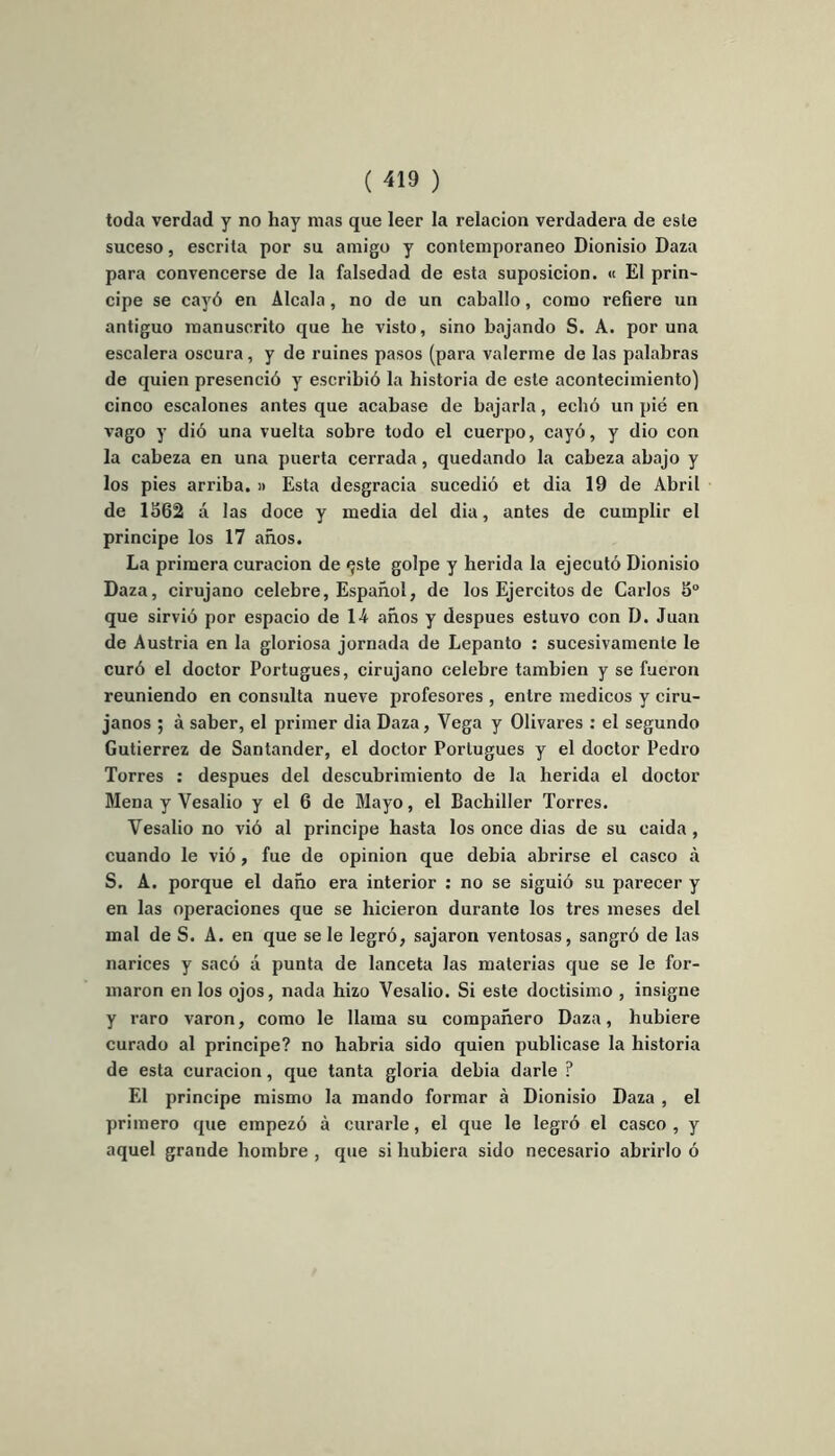 toda verdad y no liay mas que leer la relacion verdadera de esle suceso, escrita por su amigo y contemporaneo Dionisio Daza para convencerse de la falsedad de esta suposicion. « El prin- cipe se cayô en Alcala, no de un caballo, como refiere un antiguo raanusorito que he visto, sino bajando S. A. por una escalera oscura, y de ruines pasos (para valerme de las palabras de quien presenciô y escribiô la historia de este acontecimiento) cinoo escalones antes que acabase de bajarla, echô un pié en vago y diô una vuelta sobre todo el cuerpo, cayô, y dio con la cabeza en una puerta cerrada, quedando la cabeza abajo y los pies arriba. » Esta desgracia sucediô et dia 19 de Abril de 1562 à las doce y media del dia, antes de cumplir el principe los 17 anos. La primera curacion de <}ste golpe y herida la ejecutô Dionisio Daza, cirujano célébré, Espahol, de los Ejercitos de Carlos 5° que sirviô por espacio de 14 anos y despues estuvo con D. Juan de Austria en la gloriosa jornada de Lepanto : sucesivamente le curé el doctor Portugues, cirujano célébré tambien y se fueron reuniendo en consulta nueve profesores , entre medicos y ciru- janos ; à saber, el primer dia Daza, Vega y Olivares : el segundo Gutierrez de Santander, el doctor Portugues y el doctor Pedro Torres : despues del descubrimiento de la herida el doctor Mena y Vesalio y el 6 de Mayo, el Bachiller Torres. Yesalio no viô al principe liasta los once dias de su eaida , cuando le viô, fue de opinion que debia abrirse el casco à S. A. porque el daho era interior : no se siguiô su parecer y en las operaciones que se hicieron durante los très meses del mal de S. A. en que se le legrô, sajaron ventosas, sangrô de las narices y sacô à punta de lanceta las materias que se le for- maron en los ojos, nada hizo Vesalio. Si este doctisimo , insigne y raro varon, como le llaraa su companero Daza, liubiere curado al principe? no habria sido quien publicase la historia de esta curacion, que tanta gloria debia darle ? El principe mismo la mando formar à Dionisio Daza , el primero que empezô à curarle, el que le legrô el casco, y aquel grande hombre , que si hubiera sido necesario abrirlo ô