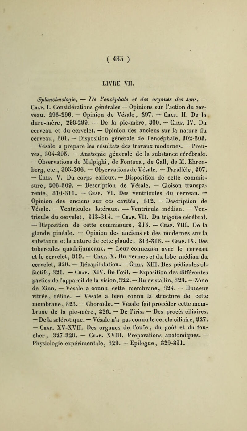 LIVRE VII. Splanchnologie. — De l’encéphale et des organes des sens. — Cuap. I. Considérations générales — Opinions sur l’action du cer- veau. 295-296. — Opinion de Vésale, 297. —Chap. II. De la dure-mère, 298-299. — De la pie-mère, 300. — Cdap. IV. Du cerveau et du cervelet. — Opinion des anciens sur la nature du cerveau, 301. — Disposition générale de l’encéphale, 302-303. — Vésale a préparé les résultats des travaux modernes. — Preu- ves, 30-4-305. — Anatomie générale de la substance cérébrale. — Observations de Malpighi, de Fontana, de Gall, de M. Ehren- berg, etc., 305-306. — Observations de Vésale. — Parallèle, 307. — Chap. V. Du corps calleux. — Disposition de cette commis- sure, 308-809. — Description de Vésale. — Cloison transpa- rente, 310-311. — Chap. VI. Des ventricules du cerveau. — Opinion des anciens sur ces cavités, 312. — Description de Vésale. — Ventricules latéraux. — Ventricule médian. — Ven- tricule du cervelet, 313-314. — Chap. VII. Du trigone cérébral. — Disposition de cette commissure, 315. — Chap. VIII. Delà glande pinéale. — Opinion des anciens et des modernes sur la substance et la nature de cette glande, 316-318. — Chap. IX. Des tubercules quadrijumeaux. — Leur connexion avec le cerveau et le cervelet, 319. — Chap. X. Du vermesetdu lobe médian du cervelet, 320. — Récapitulation. — Chap. XIII. Des pédicules ol- factifs, 321. — Chap. XIV. De l’œil. — Exposition des différentes parties de l’appareil de la vision, 322.— Du cristallin, 323.—Zone de Zinn. — Vésale a connu cette membrane, 324. — Humeur vitrée, rétine. — Vésale a bien connu la structure de cette membrane, 325. — Choroïde. — Vésale fait procéder cette mem- brane de la pie-mère, 326. — De l’iris. — Des procès ciliaires. — De la sclérotique. — Vésale n’a pas connu le cercle ciliaire, 327. — Chap. XV-XVII. Des organes de l’ouïe , du goût et du tou- cher, 327-328. — Chap. XVIII. Préparations anatomiques.— Physiologie expérimentale, 329. — Epilogue, 329-331.