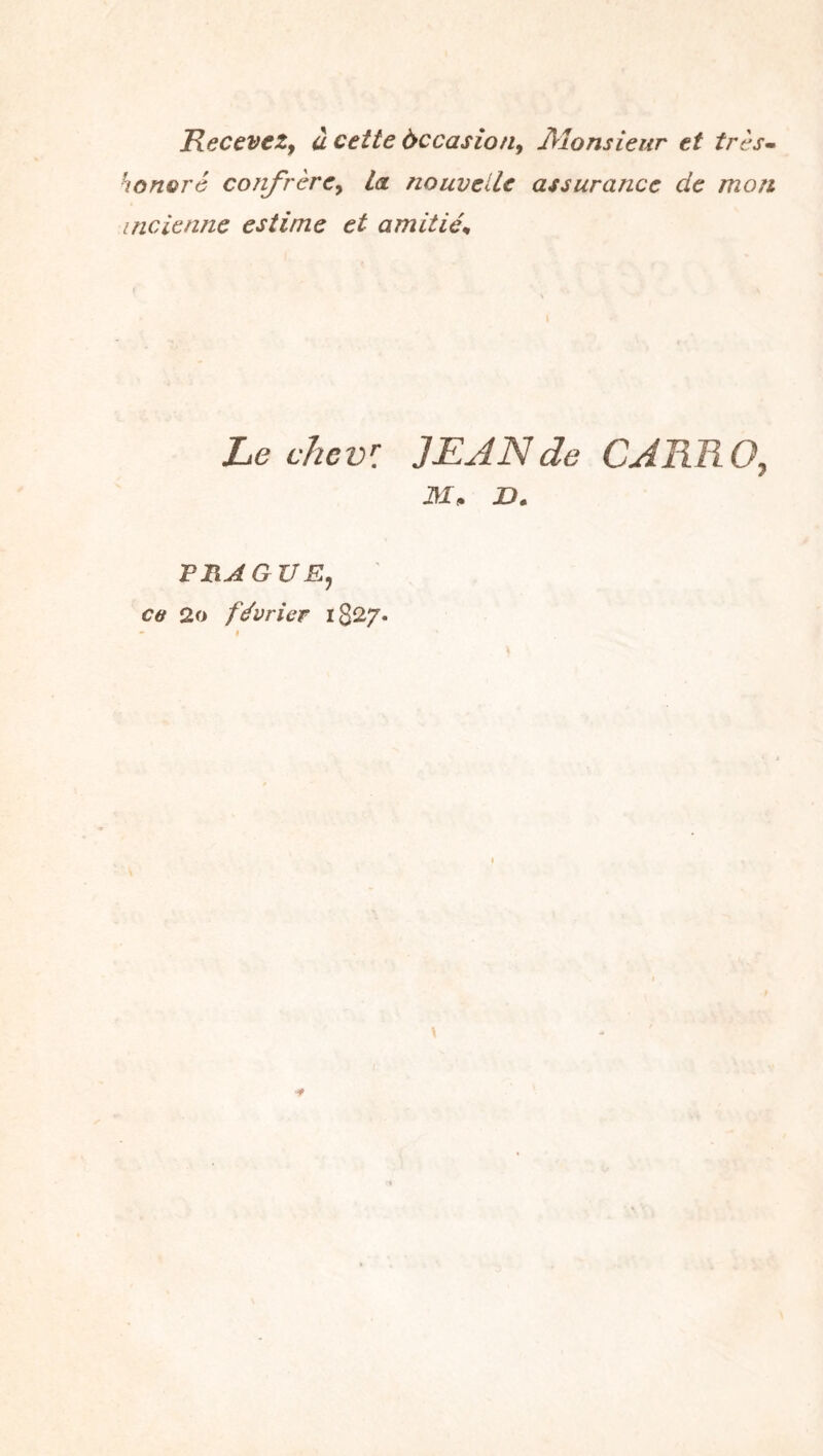 ReceveZy à cette àccasion^ JMonsieur et très- honoré confrère^ La nouvelle assurance de mon incienne estime et amitiés Le chcvl JEAN de CAREOy M, a. F RA G VE, ce 2o février iS^/.