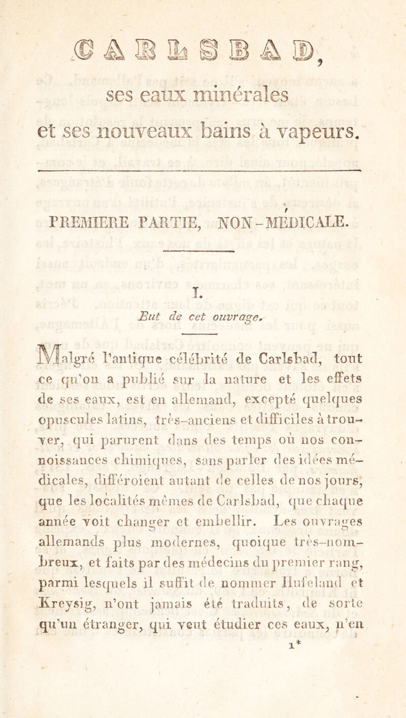 ses eaux minérales et ses îioiiveatix bains à vapeurs. FREBIIERE PARTIE, NON-MEDICALE. î. But de cet ouvrage. aigre raiiticfue célébrité de Carisbacl, tout ce cp’oii a publié sur la nature et les effets de ses eaux, est en allemand, excepté quelques opuscules latins, très-anciens et difficiles à trou- Ter, qui parurent dans des temps où nos con- noissances cliimiques, sans parler des idées mé- dicales, différoient autant de celles de nos jours*, que les localités memes de Carlsbad, ([ue clia([ue année Yoit cliaimer et embellir. Les ouvraires O O allemands plus modernes, quoique très-nom- breux, et faits par des médecins du premier rang, parmi lesquels il suffit de nommer liui'eland et Kreysig, n’ont jamais été traduits, de sorte qu’un étranger, qui yciit étudier ces eaux, n’en