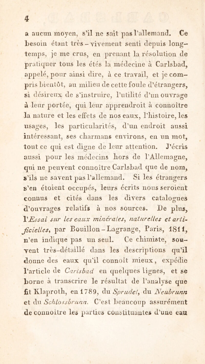 a aiicim moyen, s'il ne sait pas rallemancl. Ce besoin étant très - Tivement senti depuis long- temps, je me crus, en prenant la résolution de praticpier tous les étés la médecine à CarlsLad, appelé, pour ainsi dire, à ce travail, et je com- pris bientôt, au milieu de cette foule d’étrangers, si désireux de s'instruire, rutilité d’un ouvrage à leur portée, qui leur apprendroit à connoître la nature et les effets de nos eaux, l’iiistoire, les usages, les particularités, d’un endroit aussi intéressant, ses cliarmaiis environs, en un mot, tout ce qui est digne de leur attention. J'écris aussi pour les médecins liors de l’Allemagne, qui ne peuvent connoitre Carlsbad que de nom, s’ils ne savent pas l’allemand. Si les étrangers s’en étoient occupés, leurs écrits nous seroient connus et cités dans les divers cataloijues d’ouvrages relatifs à nos sources. De plus. Vissai sur les eaux minérales^ naturelles et arti^ Jicielles^ par Bouillon-Lagrange, Paris, 1811, n’en indique pas un seul. Ce cliimiste, sou- vent très-détaillé dans les descriptions qu’il donne des eaux qu'il connoît mieux, expédie l’article de Carlsbad en quelques lignes, et se borne à transcrire le résultat de l’analyse que fit Klaprotli, en 1789, du Sprudel, du Neubrunn et du Schlossbrunn. C’est beaucoup assurément de connoitre les parties constituantes d’une eau