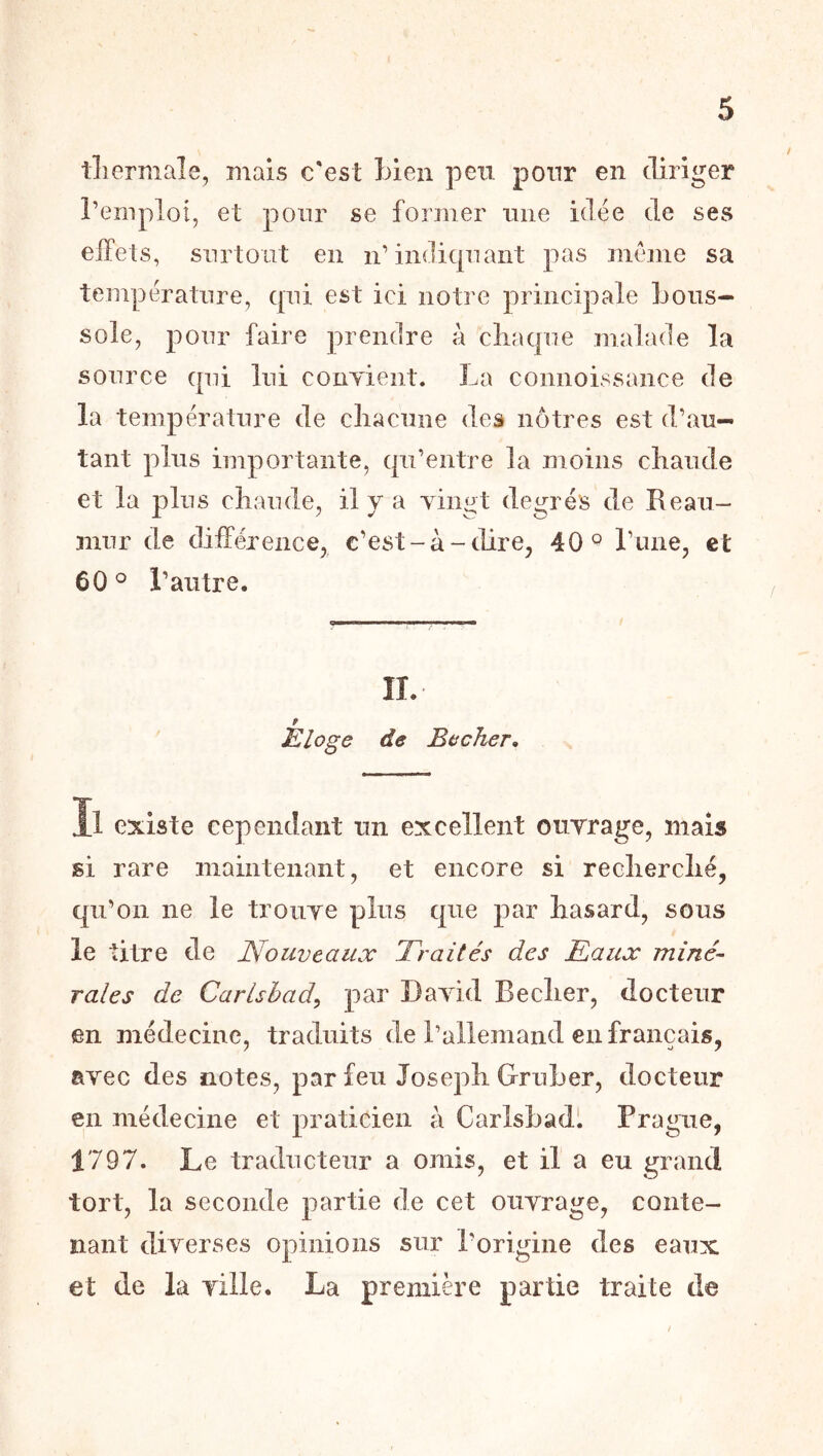 lliermale, mais c'est Inen peu pour en diriger l’emploi, et pour se former une idée de ses eifets, surtout en n’indiqnaiit pas meme sa température, qui est ici notre principale bous- sole, pour faire prendre à cliac|ne malade la source qui lui conyient. La comioissance de la température de cliacnne des nôtres est d’au- tant plus importante, qu’entre la moins cliaiide et la pins cliande, il y a yingt degrés de Reaii- mnr de différence^ c’est-à-dire, 40^ l’iine, et 60^ l’autre. IL Eloge de Becher, Il existe cependant un excellent ourrage, mais si rare maintenant, et encore si reclierclié, qii’on ne le troiiye plus que par hasard, sous le titre de Nouveaux Traités des Taux miné- rales de Carlsbad^ par Dayid Beclier, docteur en médecine, traduits de l’allemand en français, avec des notes, par feu Joseph Grnber, docteur en médecine et praticien à Carlsbadl Prague, 1797. Le traducteur a omis, et il a eu grand tort, la seconde partie de cet ouvrage, conte- nant diverses opinions sur l’origine des eaux et de la ville. La première partie traite de