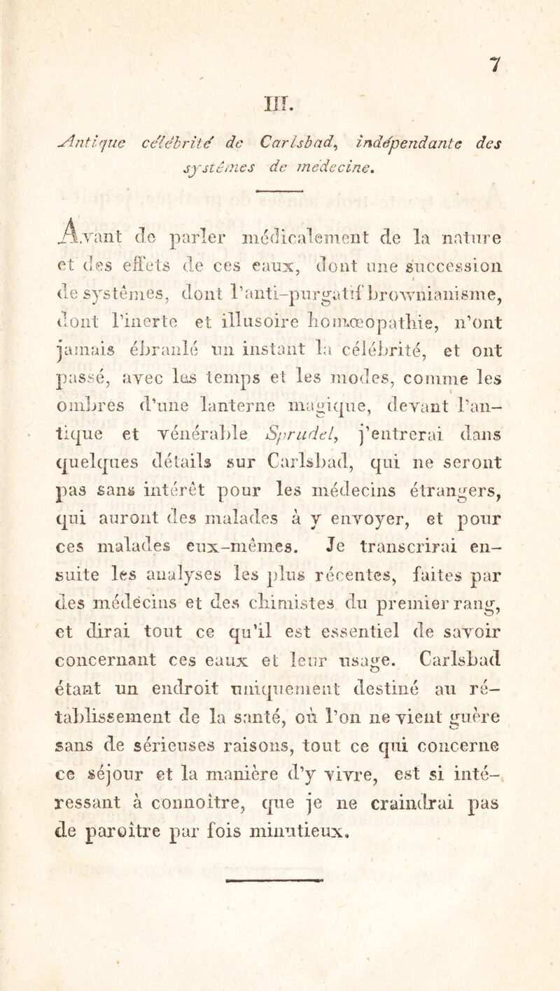 1 IlL ylntique célébrité de Carlsbad^ indépendante des jpsténics de médecine. j^.vant de parler Bicdicalement de la nature et des effets de ces eaux, dont une succession f (le systèmes, dont ranti-piirgatif browiiianisme, dont riiierte et illusoire liomœopatliie, n’ont jamais ébranlé un instant la célébrité, et ont passé, ayec les temps et les modes, comme les ombres d’une lanterne magique, devant l’aii- tiqne et vénérable Sprudel^ j’entrerai dans quelques détails sur Carlsbad, qui ne seront pas sans intérêt pour les médecins étrangers, qui auront des malades à y envoyer, et pour ces malades eux-mêmes. Je transcrirai en- suite les analyses les plus récentes, faites par des médecins et des cliimistes du premier rang, et dirai tout ce qu’il est essentiel de savoir concernant ces eaux et leur iisa^e. Carlsbad étant un endroit uniquement destiné au ré- tablissement (le la santé, où l’on ne vient guère sans de sérieuses raisons, tout ce qui concerne ce séjour et la manière d’y vivre, est si inté- ressant à connoitre, que je ne craindrai pas de par O lire par fois minutieux.