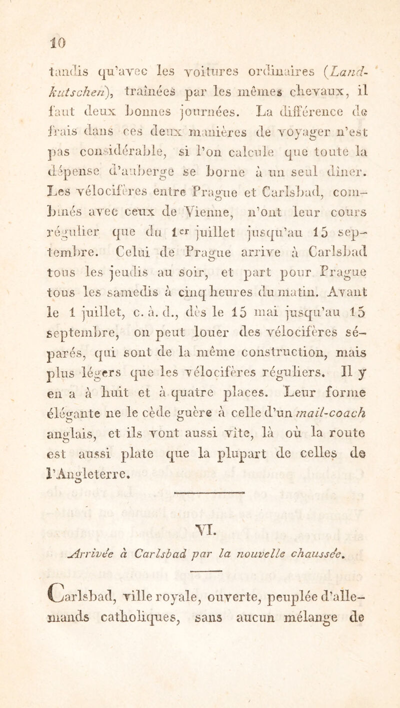 tandis qu’ayec les yoitiires ordinaires (Land- kiitscheri), traînées par les memes clieyanx, il l'aiLt deux Loimes journées. La différence de irais dans ces deux manières de yoyager n’est pas considérable, si l’on calcule que toute la dépensé d’auberge se borne à un seul diiier. Les yélociières entre Framie et Carlsbad, coïii^ ])més ayee ceux de Vienne, ii’oiit leur cours régulier que du 1er juillet jusqu’au 15 sep- tembre. Celui de Pranue arrive à Carlsinul O tous les jeudis au soir, et part pour Prague tous les samedis à cinq lieures du matin. Ayant le 1 juillet, c. à. cl., dès le 15 niai juscpi’au 15 septembre, on peut louer des yélocifères sé- parés, qui sont de la même construction, mais plus légers cpe les yélocifères réguliers. Il y en a à liuit et à quatre places. Leur forme éléü-aiite ne le cède i^uère à celle d’un mail-coach anglais, et ils vont aussi vite, là où la route est aussi plate que la plupart de celles de l’Angleterre, O YI. Arrivée à Carlsbad par la nouvelle chaussée» C^arlsbad, ville royale, oiiyerte, peuplée d’alle- mands catliolic|ues, sans aucun mélange de