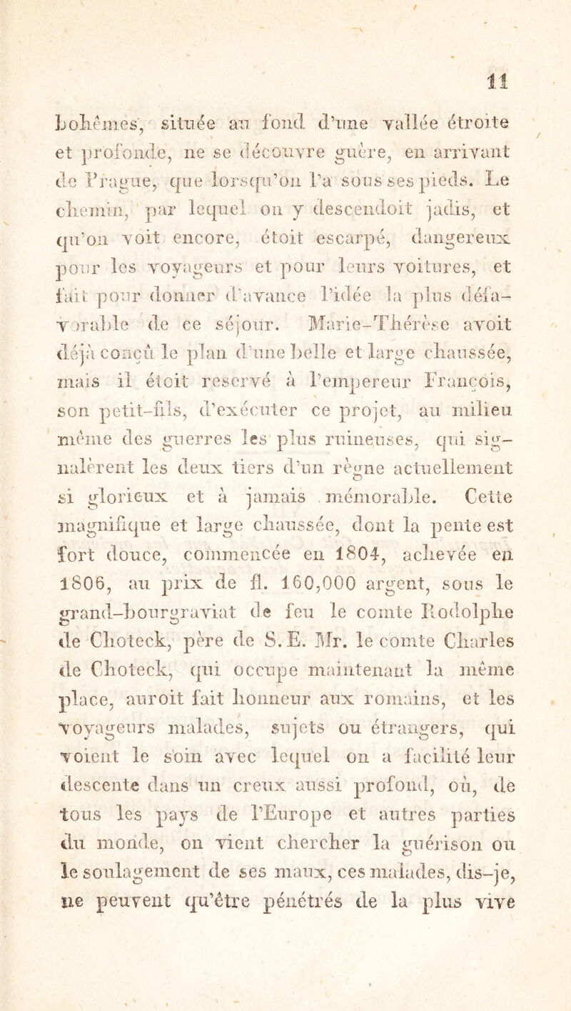 Loliémes, située an fond d’iine yallée étroite et profonde, ne se (lécoiiyre guère, en arriTaiit de Fragile, que lorscpj’ou Ta sous ses pieds. Le cliemiii, par lequel on y descendoit jadis, et qu’on Yoit encore, étoit escarpé, dangereux pour les voyageurs et pour leurs voitures, et fait pour donner (1/avance l’idée la plus défa- vorable de ce séjour. Marie-Tliérèse avoit d.éjà conçu le plan dJune belle et large cliaussée, mais il étoit réservé à reinpereur François, \ son petit-fils, d’exécuter ce projet, au milieu même des guerres les plus ruineuses, qui sig- nalèrent les deux tiers d’un rè<riie actuellement si glorieux et à jamais . mémoraJjle. Cette magnifique et large cliaussée, dont la pente est fort douce, commencée en 1804, aclievée en 1806, au prix de fl. 160,000 argent, sous le grand-bonrgraviat de feu le comte Ilodolplie de Clioteck, père de S.E. Idr. le comte Cliarles de Clioteck, qui occupe maintenant la meme place, aiiroit fait lioiiiieur aux romains, et les voyageurs malades, sujets ou étrangers, qui voient le soin avec lequel on a facilité leur descente dans un creux aussi profond, où, île tous les pays de l’Europe et autres parties du iiiondLe, on vient cher cher la sui érison ou le soulagement de ses maux, ces malades, dis-je, îie peuvent qu’être pénétrés de la plus vive