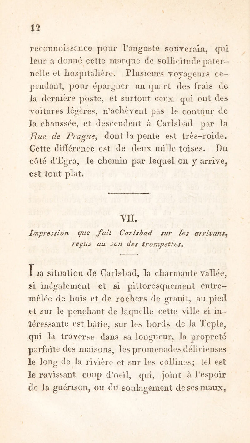 reconnoissaiice pour rangnsle Ronyerain, qui leur a donné cette maiapie de sollicitude pater- nelle et liospitalière. riusienrs yoyageurs ce- pendant, pour épargner un quart des frais de la dernière poste, et surtout ceux qui ont des yoitures légères, idaclièyent pas le contour de la chaussée, et descendent à CarlsLad par la Rue de Prague^ dont la pente est très-roide. Cette différence est de deux mille toises. Du côté d’Egra, le chemin par lequel on y arriye^ est tout plat. YII. Impression que paît Carlsbad sur les arrivans^ reçus au son des trompettes^ La situation de Carlshad, la charmante yallée, si inégalement et si pittoresquement entre- mêlée de bois et de rochers de granit, au pied et sur le penchant de laquelle cette yille si in- téressante est hatie, sur les Lords de la Teple, qui la trayerse dans sa longueur, la propreté parfaite des maisons, les promenades délicieuses le lonçr de la riyière et sur les collines: tel est O ^ le rayissant coup d’oeil, qui, joint à l’espoir de la guérisoiq ou du soulagement de ses maux.