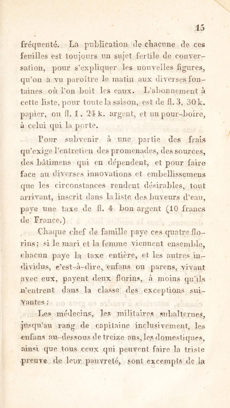 fréc[nenté. La pnLlication Je cîiacnne Je ces feuilles est tonjoiirs un sujet fertile de couTer- sation, pour s'expliquer les uouYelles figures, cpi'on a Yii paroitre le matin aux diYerses fon- taines où Ton boit les eaux. L’abonnement à cette liste, pour toute la saison, est de fl. 3. 30k« papier, ou fl. 1. 24 k. argent, et un pour-boire, à celui qui la porte. Pour subYenir a une partie des frais qu’exige l’entretien des promenades, des sources, des bâtimeiis qui en dépendent, et pour faire face au diYerses innOYations et embellissemens que les circonstances rendent désirables, tout arriYant, inscrit dans la liste des buYeurs d’eau, paye une taxe de fl. 4 bon argent (10 francs de France.) Chaque chef de famille paye ces qiiatTe flo- rins; si le mari et la femme Yienneiit ensemlile, chacun paye la taxe entière, et les autres in- dividns, e’est-à-dire, enfans ou parens, YiYaiit axec eux, payent deux florins, à moins qu’ils n’entrent dans la classe des exceptions sui- Yantes : Les médecins, les militaires subalternes, ■y juscpi’au rang de capitaine inclusiYement, les enlaiis au-dessous de treize ans, le.s domestiques, ainsi que tous ceux qui peuYent faire la triste preuTe de leur pauYreté, sont excempts dç la