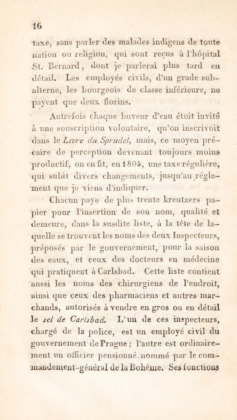 îaxe^ sans parler des malades indigens de tonte nation ou religion, cpii sont reçus à Wiopital St. Bernard, dont je parlerai plus tard en détail. Les employés civils, d’un grade suh- alterne, les Bourgeois de classe inlérieure, ne payent que deux florins. Autrefois cliaqiie jjuveur d’eau étoit invité à une souscription volontaire, qu’on inscrivoit dans Livre du Sprudel^ mais, ce moyen pré- caire de perception devenant toujours moins productif, 011 en fit, en 1805, une taxe régulière, qui suLit divers cliangements, jusqu’au régle- ment que je viens d’indiquer. Cliacun paye de plus trente kreutzers pa- pier pour l’insertion de son nom, qualité et demeure, dans la susdite liste, à la tête de la- quelle se trouvent les noms des deux Inspecteurs, préposés par le gouvernement, pour la saison des eaux, et ceux des docteurs en médecine qui pratiquent à CarlsBad. Cette liste contient aussi les noms des chirurgiens de l’endroit, ainsi que ceux des pharmaciens et autres mar- chands, autorisés à vendre en gros ou en détail le sel de Carisbad^ L’un de ces inspecteurs, chargé de la police, est un employé civil du gouvernement de Prague,* l’autre est ordinaire- / ment un officier pensionné.nommé par le com- inandement-général de la Bohême. Ses fonctions