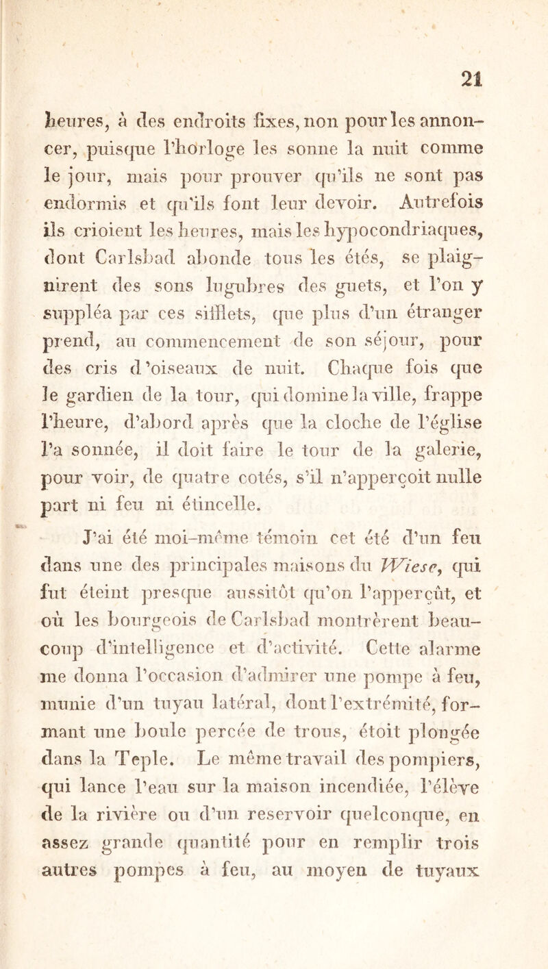 Iieures, à des endroits fixes, non pour les annon- cer, puisque l’iidrloge les sonne la nuit comme le jour, mais pour prouver cpi’ils ne sont pas endormis et qu'ils font leur devoir. Autrefois ils crioient leslieures, mais les liy]oocondriaques, dont Carlsbad abonde tous les étés, se plaig- nirent des sons lugubres des guets, et Ton y suppléa par ces sifflets, que plus d’un étranger prend, au commencement de son séjour, pour des cris d’oiseaux de nuit. Cliacpie fois que le gardien de la tour, qui domine la ville, frappe rbeure, d’abord après que la cloclie de l’église l’a sonnée, il doit faire le tour de la galerie, pour voir, de quatre cotés, s’il n’apperçoit nulle part ni feu ni étincelle. J’ai été moi-nicme témoin cet été d’un feu dans une des principales maisons du Wîesc^ qui fut éteint presque aussitôt qu’on l’apperçût, et où les bourgeois de Carlsbad montrèrent beau- coiq^ d’intelligence et d’activité. Cette alarme me donna l’occasion d’admirer une pompe à feu, munie d’un tuyau latéral, dont l’extrémité, for- mant une boule percée de trous, étoit plongée dans la Teple. Le meme travail des pompiers, qui lance l’eau sur la maison incendiée, l’élève de la rivière ou d’un réservoir quelconque, en assez grande quantité pour en remplir trois autres pompes à feu, au moyen de tuyaux