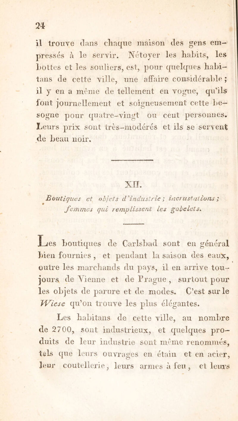 il troiiye dans cliaqne maison des gens em- pressés à le servir. Nétoyer les liaLits, les 1)0lies et les souliers, est, pour c|uel(|ues haLi- tans de cette ville, une affaire considérable ; il y en a meme de tellement en vogue, cpi’ils font iournellement et soigneusement cette ])e- sogne pour (juatTe-vingt ou cent personnes. Leurs prix sont très-modérés et ils se servent de beau noir. Boutiques et femmes obiets d'industrie ; incrustations ; qui remplissent les gobelets. Les Louticpies de Carlsbad sont en général bien fournies , et pendant la saison des eaux, outre les marcliands du pays, il en arrive tou- jours de Yieiiiie et de Fragiie , surtout pour les objets de parure et de modes. C’est sur le TViese qu’on trouve les plus élégantes. Les liabitans de cette ville, au nombre de 2 700, sont industrieux, et quelques pro- duits de leur industrie sont même renommés, tels que leurs ouvrages en étain et en acier, leur coutellerie, leurs armes à feu, et leurs