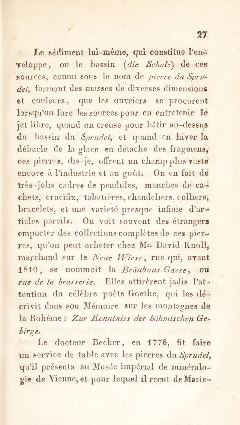 Le sédiment lui-même, qui constitue l’en-^ Teloppe, ou le bassin {die Schale) de ces sources, connu sous le nom de pierre du Spru^ \ deiy formant des masses de diyerses dimensions €t couleurs, que les ouyriers se procurent lorsqu’on fore les sources pour en entretenir le jet libre, quand on creuse pour bâtir au-dessus du bassin du Spriidel, et quand en biyer la débâcle de la glace en détaclie des fragmens, ces pierres, dis-je, offrent un cbamp plus raste encore à l’industrie et au ^oût. On en fait de très-jolis cadres de pendules, maiiclies de ca- cliets, crucifix, tabatières, cliandeliers, colliers, bracelets, et une yarieté presque infinie d’ar- ticles pareils. On yoit souyent des étrangers emporter des collections complètes de ces pier- res, qu’on peut aclieter chez Mr- Dayid Knoll, marchand sur le Neue H^iese, rue qui, ayant 1810, se nommoit la Brduhaus-Gasse, ou rue de ta brasserie* Elles attirèrent jadis l’at- tention du célèbre poète Goethe, qui les dé- criyit dans son Mémoire sur les montagnes de O la Bohême : Zur Kenritniss der b'ôhmischcn hirge* Le docteur Becher, en 1776, fit faire un seryiee de table ayec les pierres du Sprudd^ qu’il présenta au Musée impérial de minéralo- gie de Yienne, et pour lequel il reçut deMsuie-