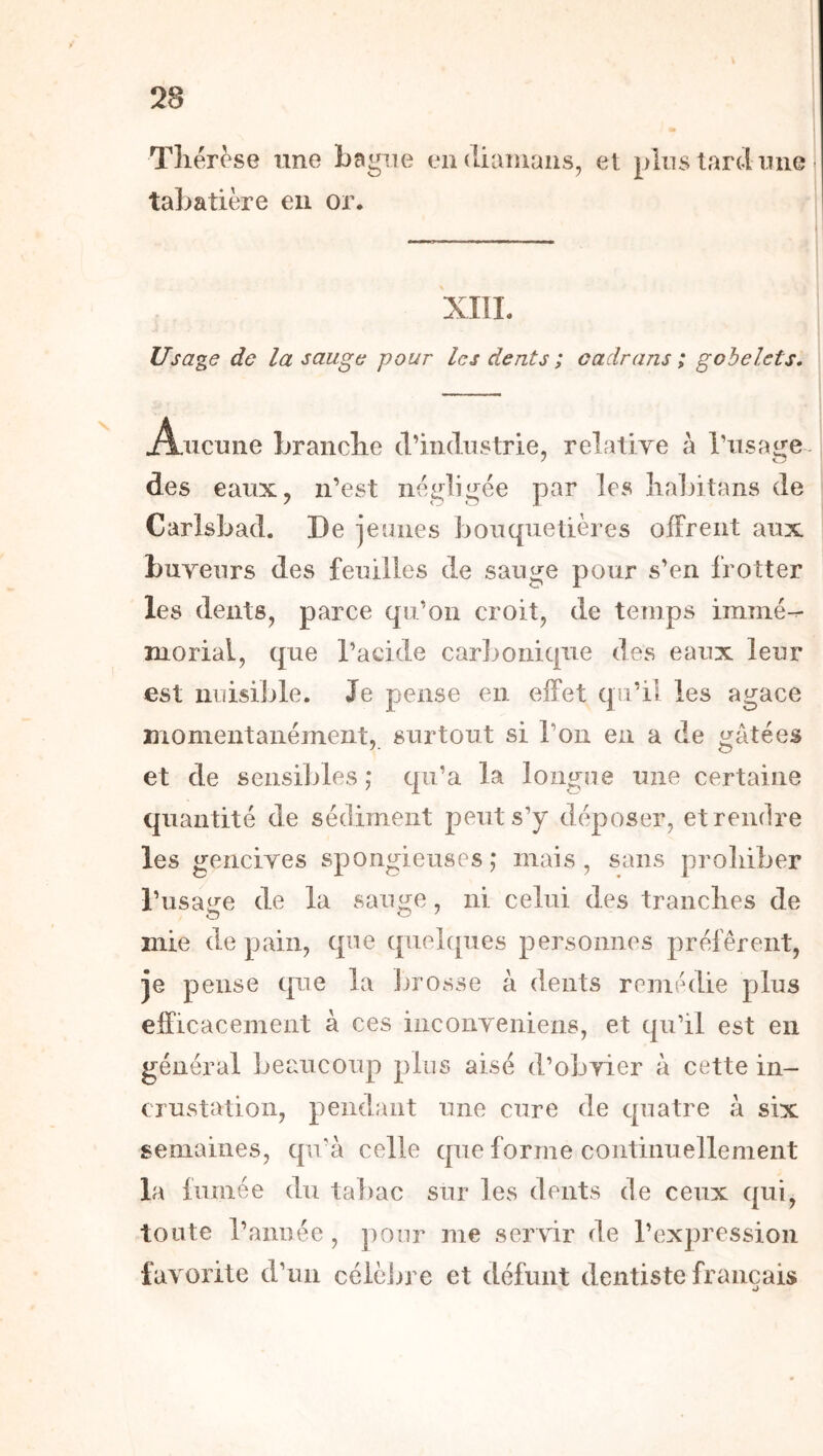 Tllér^se une bagne endiaiuans, et plus tard une tabatière eu or. XIII. Usage de la sauge pour les dents ; cadrans; gobelets. Aucune Lranclie d’industrie, relative à l’usage- des eaux, n’est négligée par les lialiitans de Carlsbad. De jeunes bouquetières offrent aux buveurs des feuilles de sauge pour s’en frotter les dents, parce qu’on croit, de temps immé- morial, que l’acide carbonique des eaux leur est nuisible. Je pense en effet qu’il les agace momentanément, surtout si l’on en a de gâtées et de sensibles ; qu’a la longue une certaine quantité de sédiment peut s’y déposer, et rendre les gencives spongieuses ; mais, sans proliiber l’usage de la sauge, ni celui des tranclies de mie de pain, que quebpies personnes préfèrent, je pense que la Ijrosse à dents remédie plus efficacement à ces iiiconveniens, et qu’il est en général beaucoup plus aisé d’obvier à cette in- crustation, pendant une cure de quatre à six semaines, qu’à celle que forme continuellement la fumée du tabac sur les dents de ceux qui, toute l’année, ])our me servir de l’expression favorite d’un célèiire et défunt dentiste français