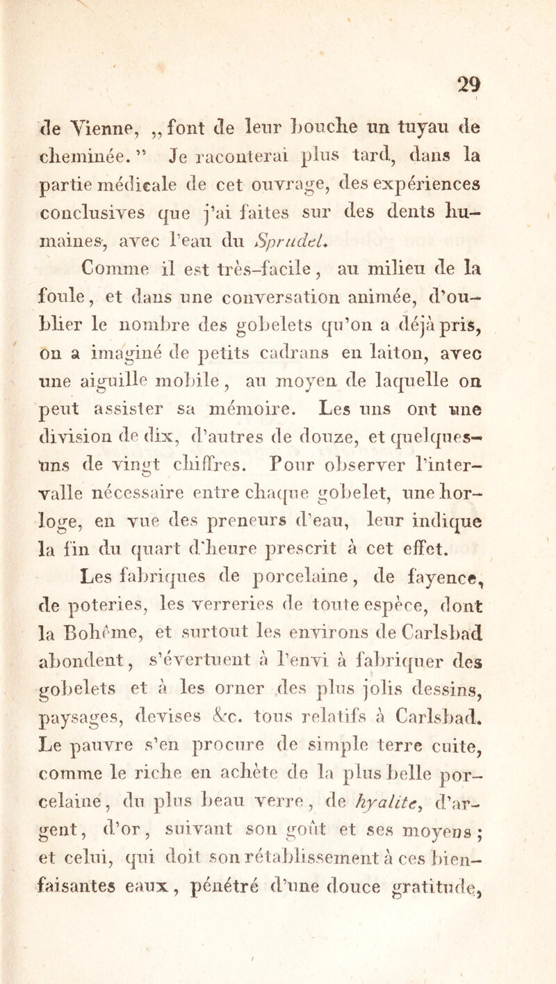 \ 29 (le Vienne, „ font de leur Ijoiiche im tuyau de clieiniuée. ” Je raconterai plus tard, dans la partie médicale de cet ouvrage, des expériences conclusives que j’ai faites sur des dents liu- inaines-, avec l’eau du Sprudtl. Comme il est très-facile, au milieu de la foule, et dans une conversation animée, d’ou- blier le nombre des gobelets qn’on a déjà pris, on a imaginé de petits cadrans en laiton, avec une aigu ille mobile, au moyen de laquelle ou peut assister sa mémoire. Les uns ont une division de dix, d’autres de douze, et quelques-^ Uns de vingt cliifFres. Pour observer l’inter- valle nécessaire entre clia([ne gobelet, une hor- loge, en vue des preneurs d’eau, leur indique la fin du quart d'iieure prescrit à cet effet. Les fabriques de porcelaine, de fayence, de poteries, les verreries de toute espèce, dont la Bolième, et surtout les environs de Carlsbad abondent, s’évertuent à l’envi à fabriquer des gobelets et à les orner .des plus jolis dessins, paysages, devises &:c. tons relatifs à Carlsbad* Le pauvre s’en procure de simple terre cuite, comme le riche en achète de la plus belle por- celaine , du plus beau verre, de hyalitc^ d’ar- gent, d’or, suivant sou goiit et ses moyens ; et celui, qui doit son rétablissement à ces bien- faisantes eaux, pénétré d’une douce gratitude, /