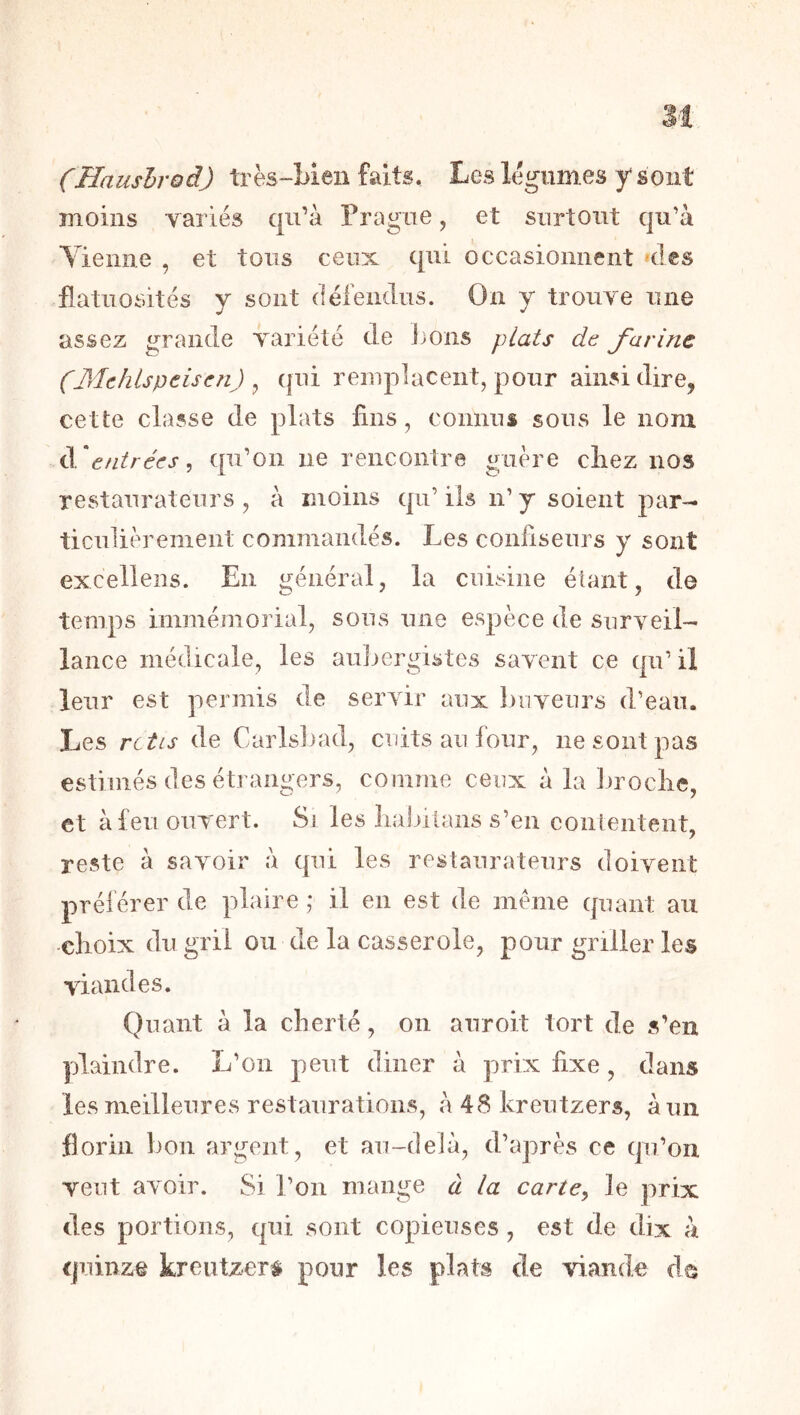 M (Haushrod) très-Men faits. Les légumes y sont moins variés qu’à Prague, et surtout qu’à Tienne , et tous ceux qui occasionnent des flatuosités y sont (léfendus. On y trouve une assez grande variété de ])Ons plats de farine (Mehlspeisen) , qui remplacent, pour ainsi dire, cette classe de plats fins, connus sous le nom à'efitrées, qu’on ne rencontre guère cirez nos restaurateurs , à moins qii’ ils n’ y soient par- ticulièrement commandés. Les confiseurs y sont excellens. En général, la cuisine étant, de temps immémorial, sous une espèce de surveil- lance médicale, les aujjergistes savent ce qu’ il leur est permis de servir aux buveurs d’eau. Les rctis de Carls])ad, cuits au four, ne sont pas estimés des étrangers, comme ceux à la broclie, et à feu ouvert. Si les liabilans s’en contentent, reste à savoir à qui les restaurateurs doivent préférer de plaire; il en est de meme quant au dioix du gril ou de la casserole, pour griller les viandes. Quant à la clierté, on anroit tort de s’en plaindre. L’on peut diner à prix fixe, dans les meilleures restaurations, à 48 kreutzers, à un florin bon argent, et au-delà, d’après ce qu’on veut avoir. Si l’on mange à la carte^ le prix des portions, qui sont copieuses , est de dix à quinze kreutzer^i pour les plats de dande de