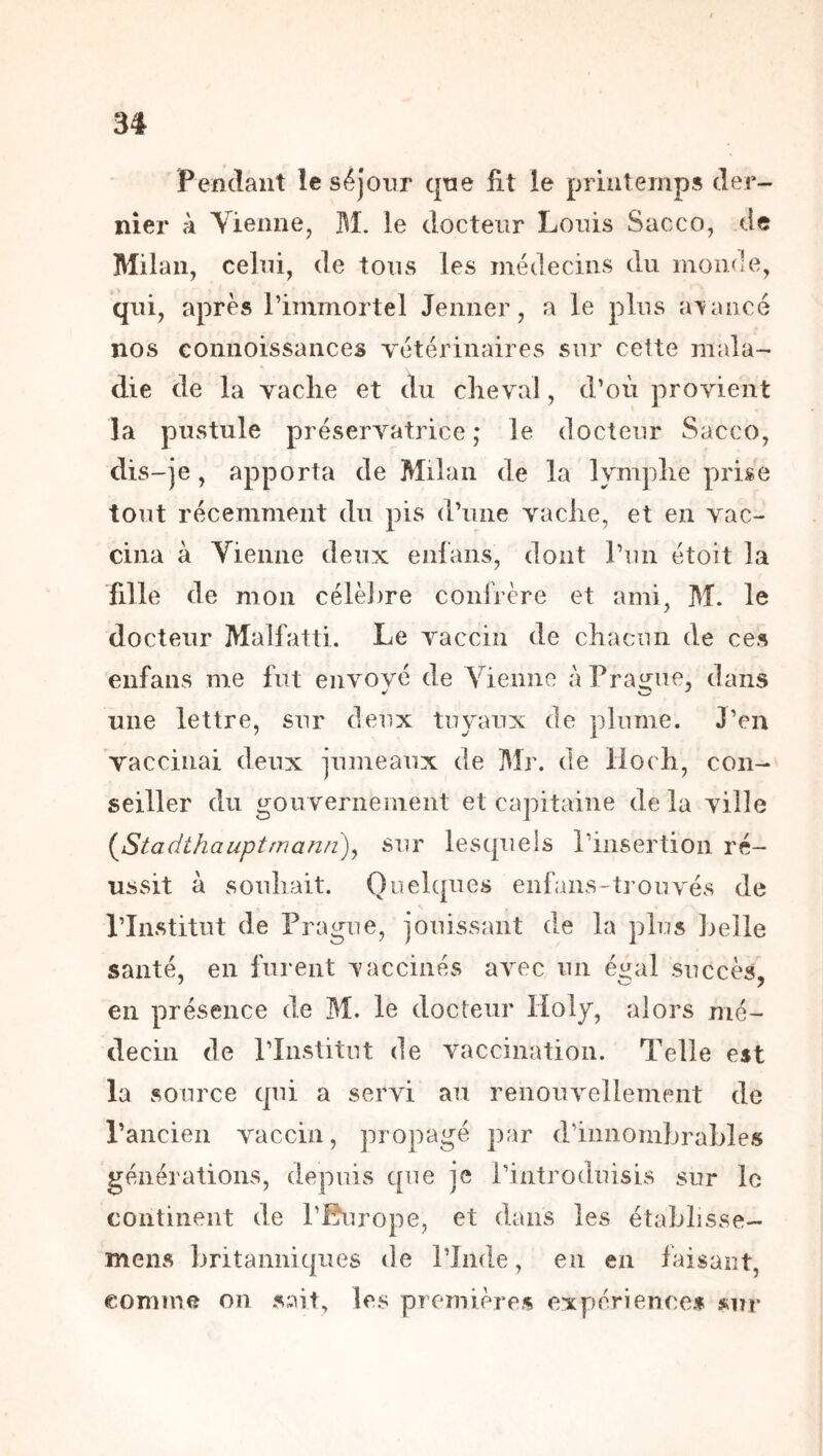 Pendant le séjour que fit le printemps der- nier à Vienne, M. ie docteur Louis Sacco, de Milan, celui, de tous les médecins du monde, qui, après l’immortel Jenner, a le plus avancé nos connoissances Tetérinaires sur cette mala- die de la vache et du cheval, d’où provient la pustule préservatrice; le docteur Sacco, dis-je, apporta de Milan de la lymphe prise tout récemment du pis d’une vache, et en vac- cina à Yieiine deux enlaiis, dont l’un étoit la fille de mon célèl)re conlrère et ami, M. le docteur Malfatti. Le vaccin de chacun de ces enfans me fut envové (le Vienne àPrairue, dans une lettre, sur deux tuyaux de plume. J’en vaccinai deux jumeaux de Mr. de lloch, con- seiller du gouvernement et capitaine de la ville (^Stadthauptmann)^ sur lesquels rinsertion ré- ussit à souhait. Quelques enfans-trouvés de l’Institut de Prague, jouissant de la plus Lelle santé, en furent vaccinés avec un éi^al succès, en présence de M. le docteur Holy, alors mé- decin de l’Institut de vaccination. Telle est la source qui a servi au renouvellement de l’ancien vaccin, propagé par d’innombrables générations, depuis que je l’introduisis sur le continent de l’Burope, et dans les établisse- mens britanniques de l’Inde, en en faisant, comme on sait, les premières expérience* »ur