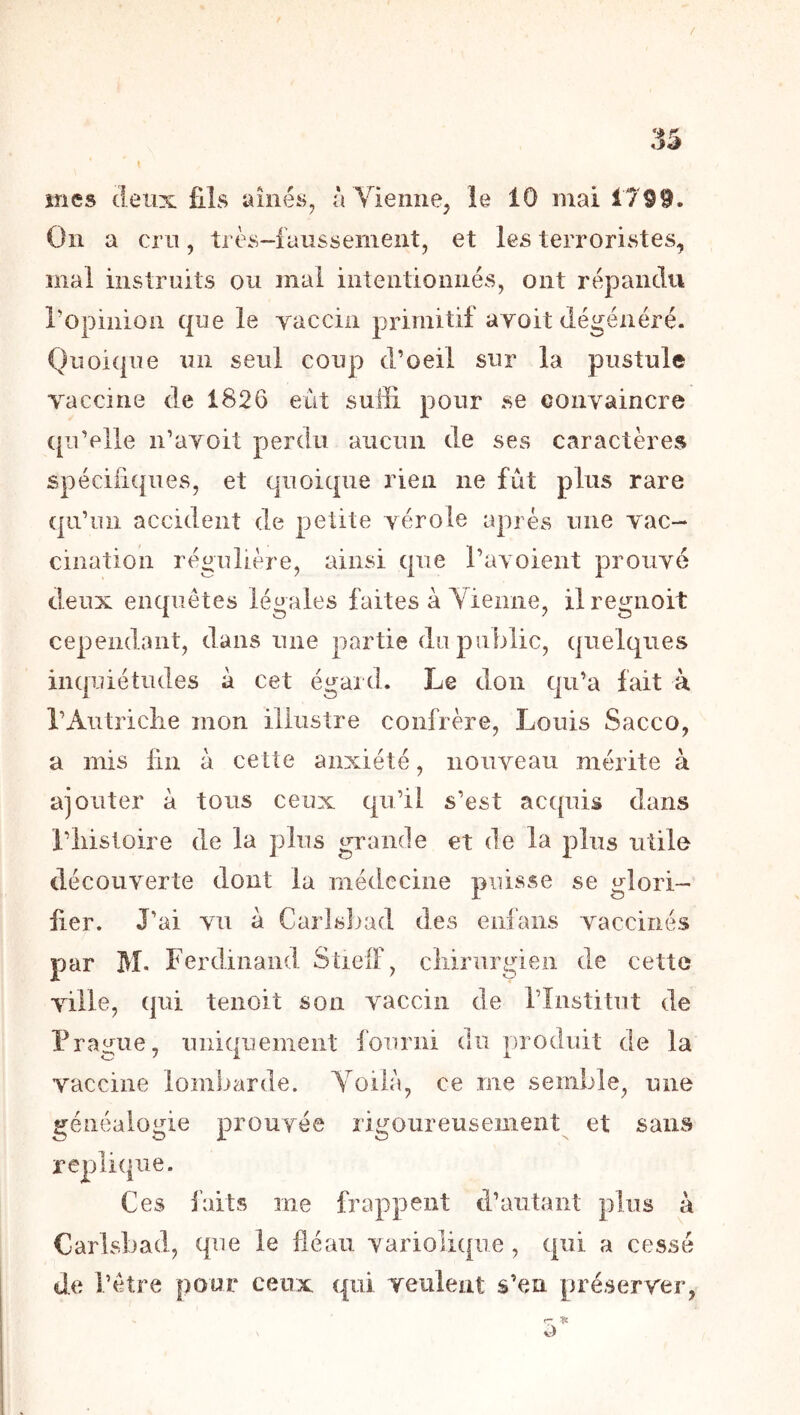 / mes deux fils aillés^ àYieime, îe 10 mai 1799. On a cru, très-faussement, et les terroristes, mal instruits ou mal intentionnés, ont répandu ropiiiioa que le vaccin primitif avoit dégénéré. Quoique un seul coup d’oeil sur la pustule vaccine de 1826 eût suffi pour se convaincre qu’elle ii’avoit perdu aucun de ses caractères spécifiques, et quoique rien ne fut plus rare qu’un accident de petite vérole après mie vac- cination régulière, ainsi que l’avoient prouvé deux enquêtes légales faites à Yieiine, ilregnoit cependant, dans une partie du public, quelques inquiétudes à cet égaid. Le don qu’a fait à l’Autriclie mon illustre confrère, Louis Sacco, a mis fin à cette anxiété, nouveau mérite à ajouter à tous ceux qu’il s’est acquis dans l’iiisloire de la plus grande et de la plus utile découverte dont la médecine puisse se glori- fier. J’ai vu à Carlsbad des enfans vaccinés par M- Ferdinand SüelF, cliirurgien de cette ville, qui tenoit son vaccin de l’înstitut de Prague, uniquement i'ouriii du produit de la vaccine lombarde. Yoilà, ce me semble, une généalogie prouvée rigoureusement et sans répliqué. Ces i'aits me frappent d’autant plus à Carlsbad, que le fléau variolique, qui a cessé de l’être pour ceux qui veulent s’en préserver, r' v)
