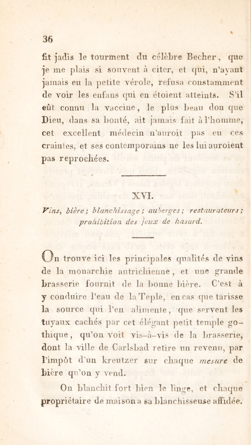 fit jadis le tourment du célèLre Becher, que je me jolais si souvent à citer, et ({ui, n’ayant jamais eu la petite vérole, refusa constamment de voir les enfans qui en étoient atteints. S’il eût connu la vaccine, le plus ]>eau don que Dieu, dans sa jjonté, ait jamais fait àriionime, cet excellent, médecin n’auroit pas eu ces craiiUes, et ses contemporains ne les lui auroieut pas reprochées. V'ins^ bière; blanchissage ; auberges ; restaurateurs ; prohibition des jeux de hasard. On trouve ici les principales qualités de vins de la monarchie autrichienne , et une grande brasserie fournit de la bonne ])iére. C’est à y conduire l’eau de laTeple, en cas ([ue tarisse la source qui l’en alimenle, que servent les tuyaux cachés par cet élégant petit temple go- thique, qu’on voit yLs-à-vis de la Ijrasserie, dont la ville de Carlsbad retire un revenu, par l’impôt d'un kreutzer sur chaque mesure de bière qu’on y vend. On blanchit fort bien le linge, et chaque propriétaire de maison a sa blanchisseuse affidée.